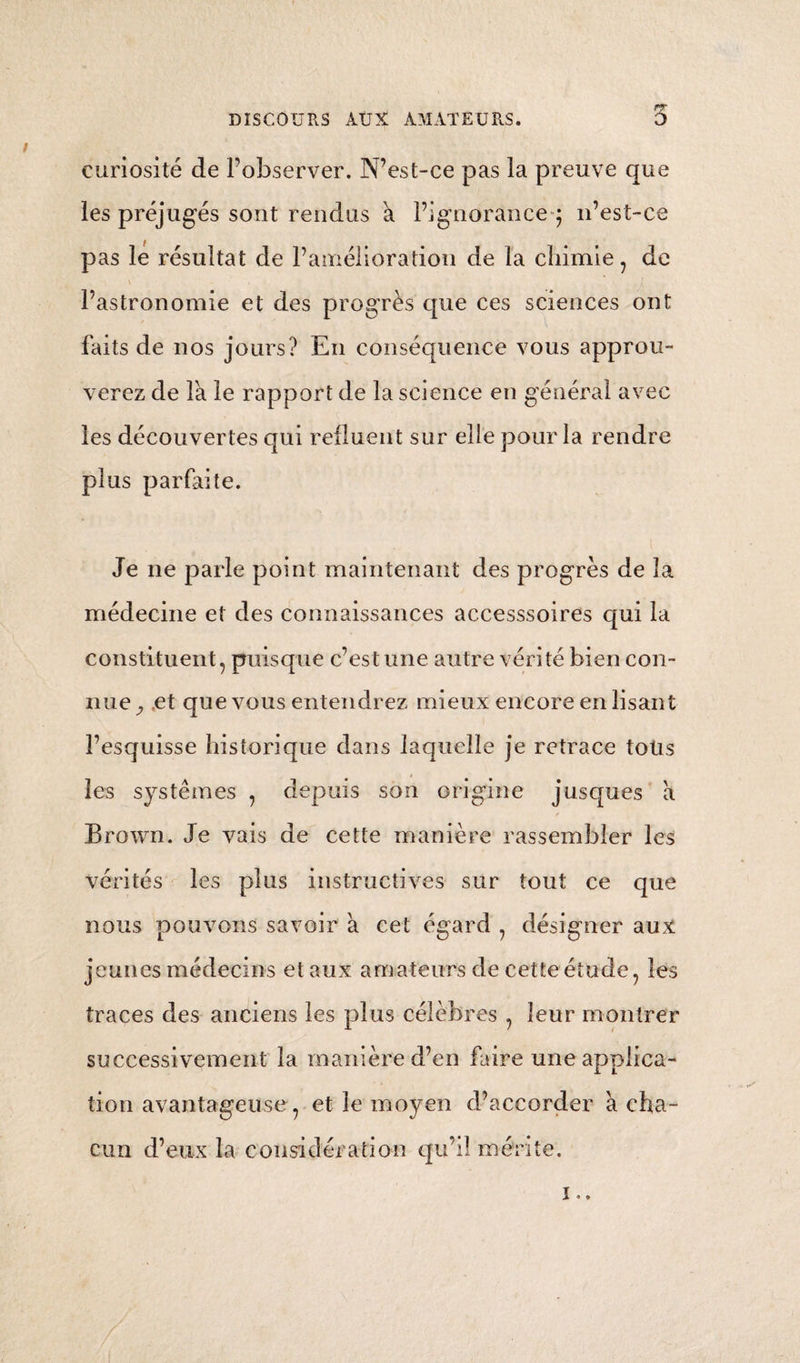 ( 82 ) Enfin, le mécanisme de la respiration , c’est-a- dire, le résultat de l’inspiration et de l’expiration , consiste en un mouvement que je considère comme un stimulus mécanique ; bien entendu que le mouvement est toujours l’effet de l’inspira¬ tion et de la contraction des muscles pectoraux et du diaphragme , selon les maximes physiologi¬ ques. Les sourds et muets, qui meurent ordinai¬ rement phthisiques, nous montrent combien ce stimulus mécanique de l’air atmosphérique est nécessaire à la conservation de la vie des poumons ; car des sourds et muets, n’exerçant pas le méca¬ nisme de la respiration dans toute son extension , ne peuvent pas se livrer au chant. C’est encore le destin de ceux qui fuient la société par fana¬ tisme ou par mélancolie, et des gens de lettres qui, courbés sur leur table, travaillent sans interrup¬ tion. Dans toutes ces manières de vivre l’inertie des poumons a également lieuy et le stimulus qui in¬ dique l’acte inspiratoire est défectif. Les muscles pectoraux., qui se contractent faiblement, et le diaphragme qui se déploie a peine , produisent la faiblesse directe de la vie pulmonaire. Les sourds et muets devraient donc jeter des cris dans cer¬ taines heures de la journée; les hypocondriaques devraient également se rapprocher des sociétés, elles gens de lettres devraient contribuer aux pro grès de leur science, en suspendant alternative *