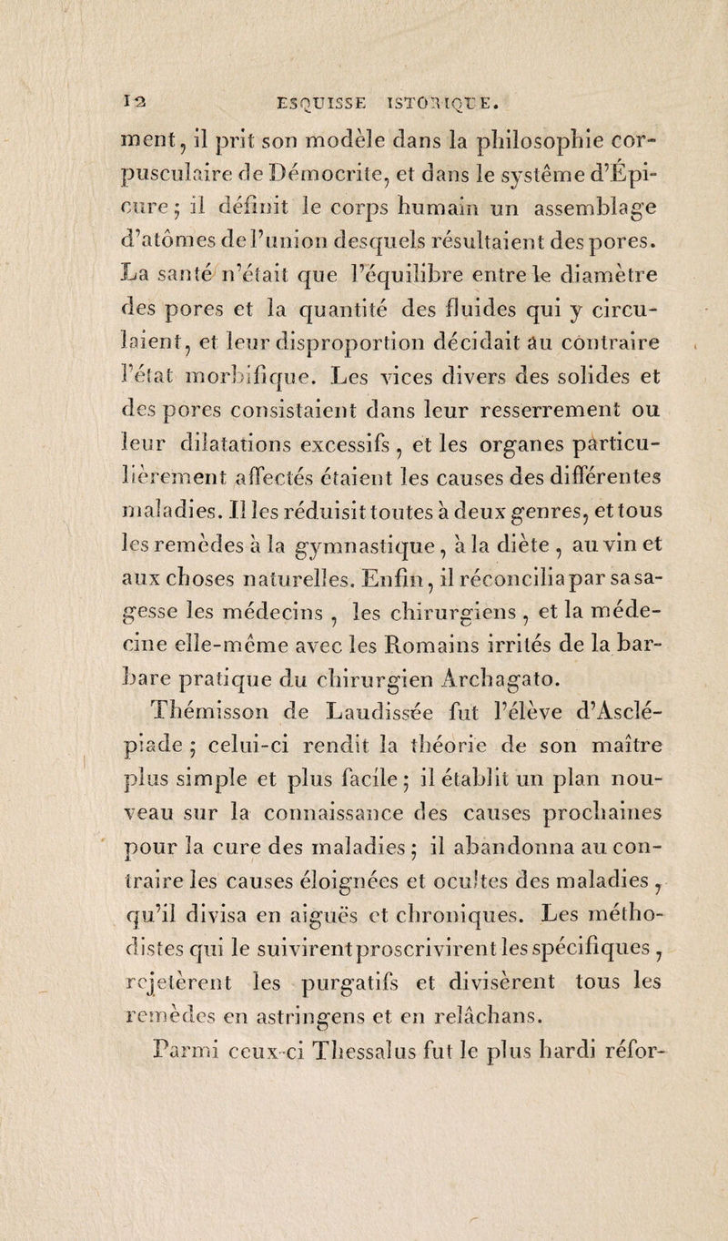 ? TABLE O K ■ t* O T DES MATIÈRES DONT ON A PARLE DANS CET OUVRAGE. Page 6 8 îo il i5 JDiscours aux amateurs y i Esquisse historique de la médecine an¬ cienne et moderne y depuis son origine jusqu’à Brown y Médecine empirique d’Esculàpey Médecine dogmatique d}Hippocrate * Médecine méthodique d’Asclèpiade y Médecine dogmatique de Galien Phases et changemens dans la médecine vers le quinzième et seizième siècle de Vère vulgaire y i4 Rétablissement de la médecine en Italie et dans ! Europe ^ i4 Médecine superstitieuse de Paracelse ? i5 Médecine chimique de JE a n-JFIelmon t y 16 Améliorations de la médecine faite par MM. Bérenger 5 Eeçal y Aselli y San*•> •> y