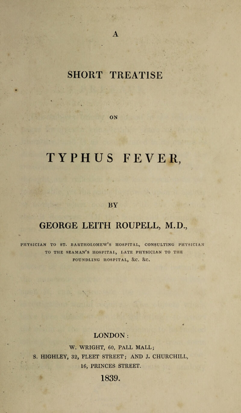 A SHORT TREATISE ON TYPHUS FEVER, BY GEORGE LEITH ROUPELL, M.D., PHYSICIAN TO ST. BARTHOLOMEW’S HOSPITAL, CONSULTING PHYSICIAN TO THE seaman’s HOSPITAL, LATE PHYSICIAN TO THE FOUNDLING HOSPITAL, &C. &C. LONDON: W. WRIGHT, 60, PALL MALL; S. HIGHLEY, 32, FLEET STREET; AND J. CHURCHILL, 16, PRINCES STREET. 1839.