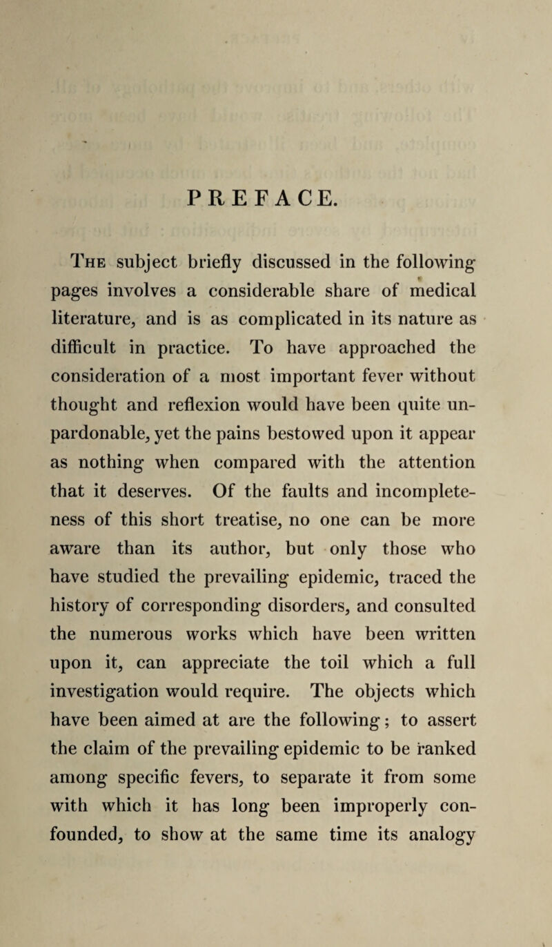 PREFACE. The subject briefly discussed in the following t pages involves a considerable share of medical literature^ and is as complicated in its nature as difficult in practice. To have approached the consideration of a most important fever without thought and reflexion would have been quite un¬ pardonable^ yet the pains bestowed upon it appear as nothing when compared with the attention that it deserves. Of the faults and incomplete¬ ness of this short treatise^ no one can be more aware than its author^ but only those who have studied the prevailing epidemic, traced the history of corresponding disorders, and consulted the numerous works which have been written upon it, can appreciate the toil which a full investigation would require. The objects which have been aimed at are the following; to assert the claim of the prevailing epidemic to be ranked among specific fevers, to separate it from some with which it has long been improperly con¬ founded, to show at the same time its analogy