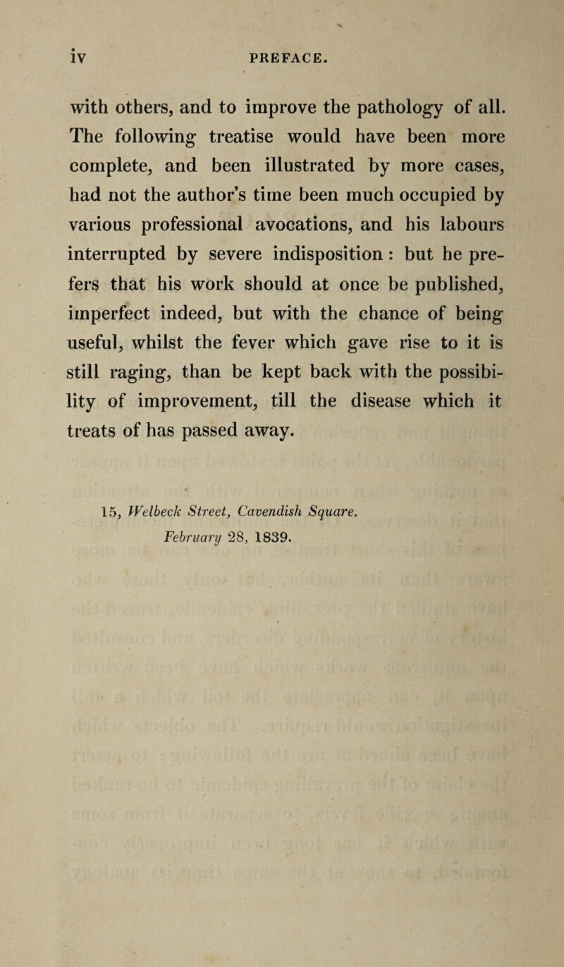 with others, and to improve the pathology of all. The following treatise would have been more complete, and been illustrated by more cases, had not the author’s time been much occupied by various professional avocations, and his labours interrupted by severe indisposition: but he pre¬ fers that his work should at once be published, imperfect indeed, but with the chance of being useful, whilst the fever which gave rise to it is still raging, than be kept back with the possibi¬ lity of improvement, till the disease which it treats of has passed away. 15, WelbecJc Street, Cavendish Square. February 28, 1839.