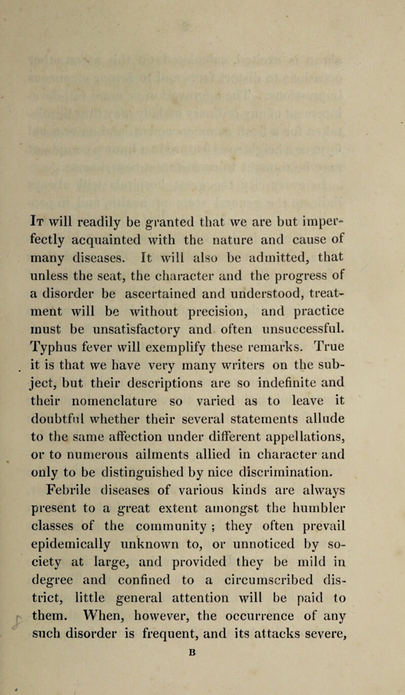 It will readily be granted that we are but imper¬ fectly acquainted with the nature and cause of many diseases. It will also be admitted, that unless the seat, the character and the progress of a disorder be ascertained and understood, treat¬ ment will be without precision, and practice must be unsatisfactory and. often unsuccessful. Typhus fever will exemplify these remarks. True it is that we have very many writers on the sub¬ ject, but their descriptions are so indefinite and their nomenclature so varied as to leave it doubtful whether their several statements allude to the same affection under different appellations, or to numerous ailments allied in character and only to be distinguished by nice discrimination. Febrile diseases of various kinds are always present to a great extent amongst the humbler classes of the community ; they often prevail epidemically unknown to, or unnoticed by so¬ ciety at large, and provided they be mild in degree and confined to a circumscribed dis¬ trict, little general attention will be paid to (s them. When, however, the occurrence of any such disorder is frequent, and its attacks severe, B 4