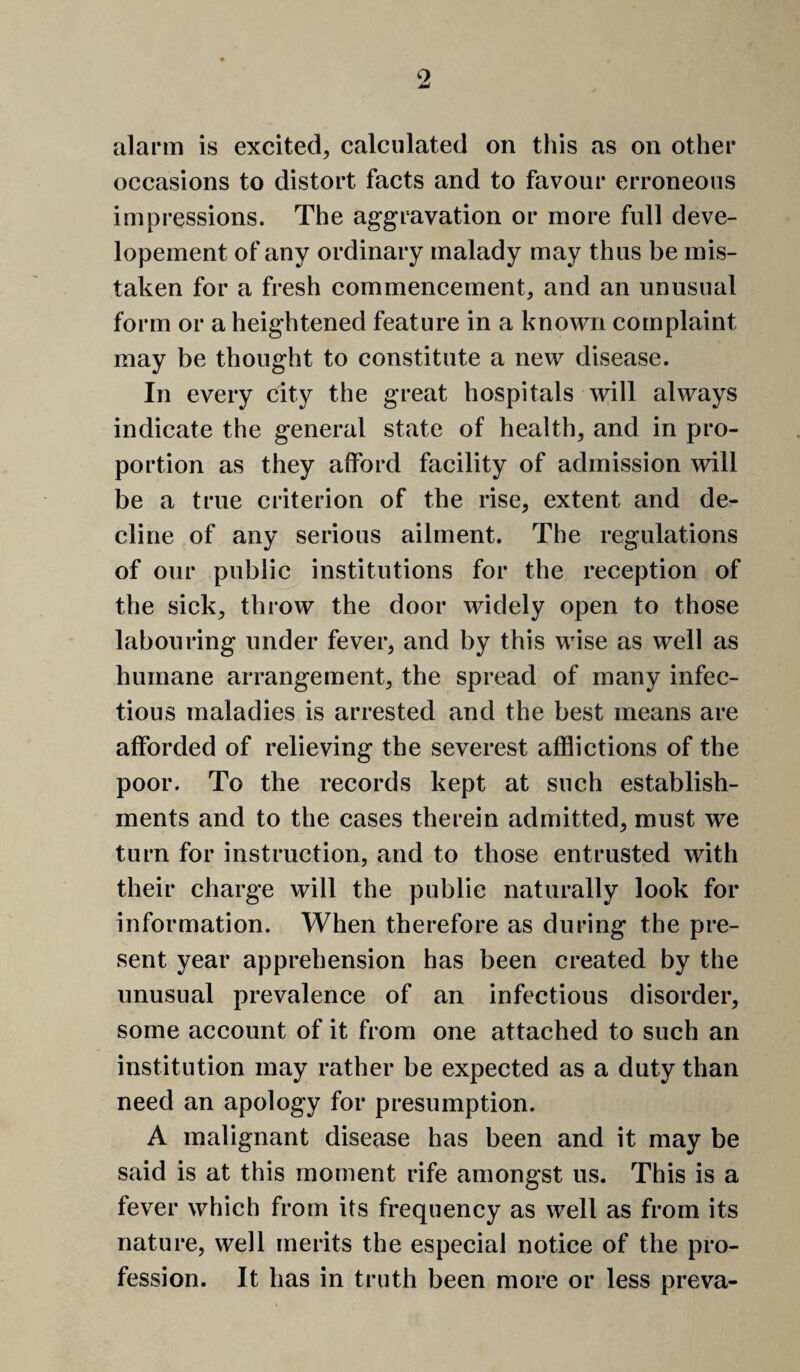 alarm is excited^ calculated on this as on other occasions to distort facts and to favour erroneous impressions. The aggravation or more full deve- lopement of any ordinary malady may thus be mis¬ taken for a fresh commencement, and an unusual form or a heightened feature in a known complaint may be thought to constitute a new disease. In every city the great hospitals will always indicate the general state of health, and in pro¬ portion as they afford facility of admission will be a true criterion of the rise, extent and de¬ cline of any serious ailment. The regulations of our public institutions for the reception of the sick, throw the door widely open to those labouring under fever, and by this wise as well as humane arrangement, the spread of many infec¬ tious maladies is arrested and the best means are afforded of relieving the severest afflictions of the poor. To the records kept at such establish¬ ments and to the cases therein admitted, must we turn for instruction, and to those entrusted with their charge will the public naturally look for information. When therefore as during the pre¬ sent year apprehension has been created by the unusual prevalence of an infectious disorder, some account of it from one attached to such an institution may rather be expected as a duty than need an apology for presumption. A malignant disease has been and it may be said is at this moment rife amongst us. This is a fever which from its frequency as well as from its nature, well merits the especial notice of the pro¬ fession. It has in truth been more or less preva-