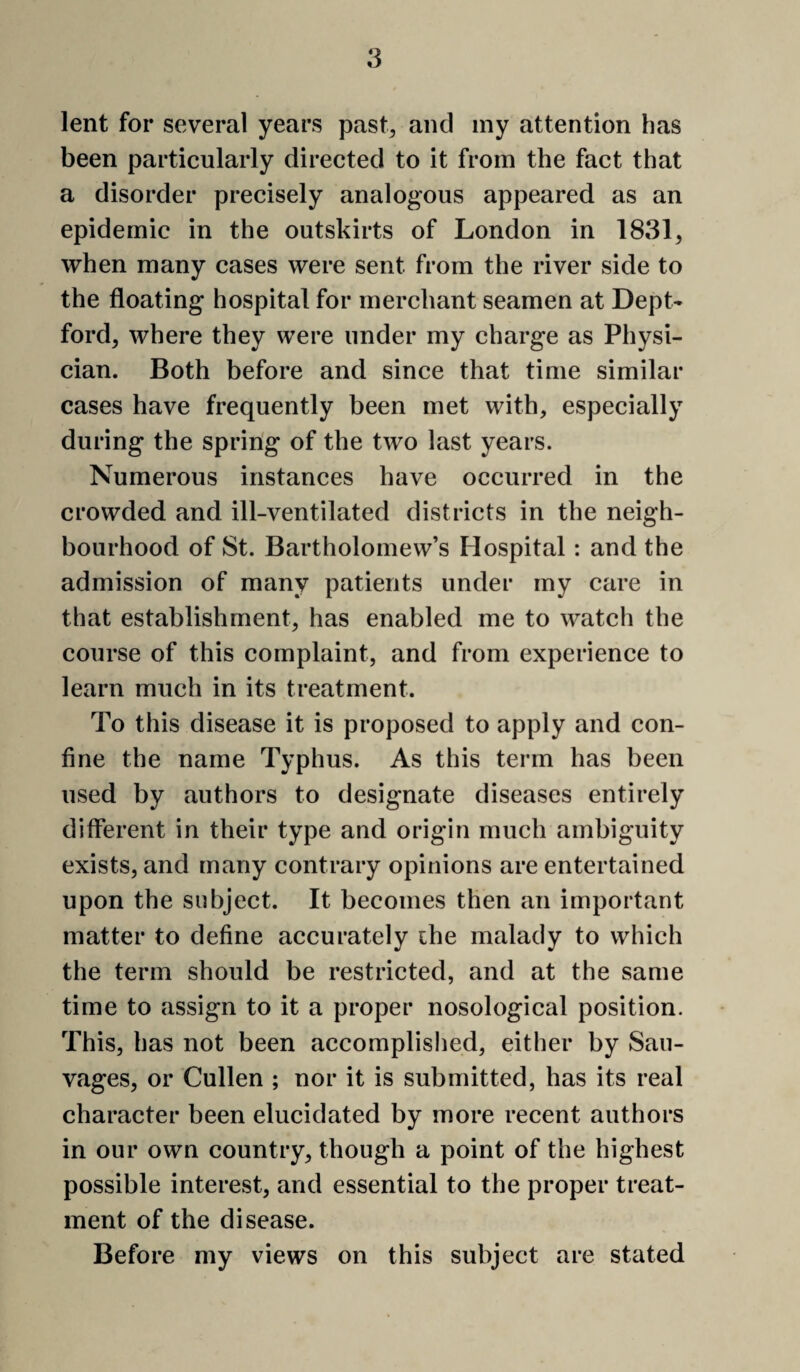 lent for several years past^ and my attention has been particularly directed to it from the fact that a disorder precisely analogous appeared as an epidemic in the outskirts of London in 1831, when many cases were sent from the river side to the floating hospital for merchant seamen at Dept¬ ford, where they were under my charge as Physi¬ cian. Both before and since that time similar cases have frequently been met with, especially during the spring of the two last years. Numerous instances have occurred in the crowded and ill-ventilated districts in the neigh¬ bourhood of St. Bartholomew’s Hospital: and the admission of many patients under my care in that establishment, has enabled me to watch the course of this complaint, and from experience to learn much in its treatment. To this disease it is proposed to apply and con¬ fine the name Typhus. As this term has been used by authors to designate diseases entirely different in their type and origin much ambiguity exists, and many contrary opinions are entertained upon the subject. It becomes then an important matter to define accurately the malady to which the term should be restricted, and at the same time to assign to it a proper nosological position. This, has not been accomplished, either by Saii- vages, or Cullen ; nor it is submitted, has its real character been elucidated by more recent authors in our own country, though a point of the highest possible interest, and essential to the proper treat¬ ment of the disease. Before my views on this subject are stated