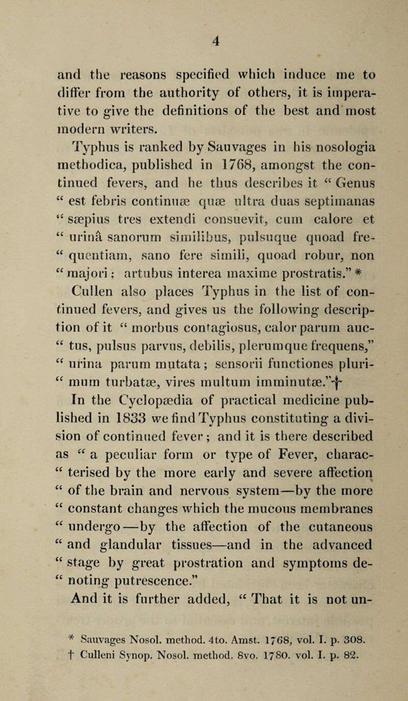 a cc and the reasons specified which induce me to differ from the authority of others, it is impera¬ tive to give the definitions of the best and most modern writers. Typhus is ranked by Sauvages in his nosologia methodica, published in 1768, amongst the con¬ tinued fevers, and he thus describes it Genus est febris continuse quse ultra duas septimanas ssepius tres extendi consuevit, cum calore et urina sanorum similibus, pulsuque quoad fre- quentiam, sano fere simili, quoad robur, non raajori: artubus interea maxime prostratis.” ^ Cullen also places Typhus in the list of con¬ tinued fevers, and gives us the following descrip¬ tion of it ‘‘morbus contagiosus, calor parum auc- tus, pulsus parvus, debilis, plerumque frequens,” urina parum mutata; sensorii functiones pluri- mum turbatae, vires multum imminut8e.”'{- In the Cyclopaedia of practical medicine pub¬ lished in 1833 we find Typhus constituting a divi¬ sion of continued fever ; and it is there described as “ a peculiar form or type of Fever, charac- “ terised by the more early and severe affection of the brain and nervous system—by the more constant changes which the mucous membranes undergo—by the affection of the cutaneous and glandular tissues—and in the advanced stage by great prostration and symptoms de¬ noting putrescence.” And it is further added, “ That it is not un- ce C( (C a (( ce cc cc cc * Sauvages Nosol. method. 4 to. Amst. 1768, vol. I. p. 308. t Culleni Synop. Nosol. method. 8vo. 1780. vol. I. p. 82.