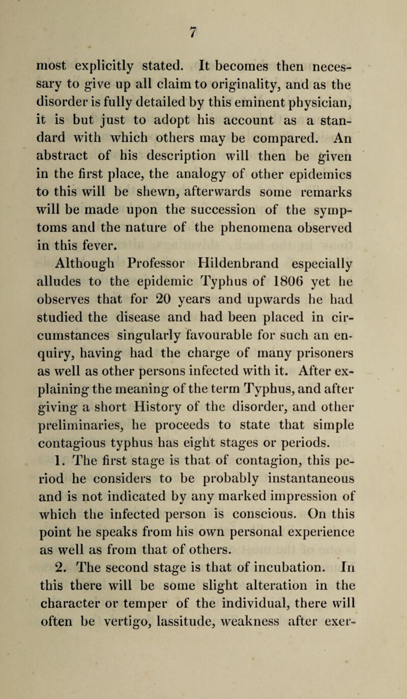 / most explicitly stated. It becomes then neces¬ sary to give up all claim to originality, and as the disorder is fully detailed by this eminent physician, it is but just to adopt his account as a stan¬ dard with which others may be compared. An abstract of his description will then be given in the first place, the analogy of other epidemics to this will be shewn, afterwards some remarks will be made upon the succession of the symp¬ toms and the nature of the phenomena observed in this fever. Although Professor Hildenbrand especially alludes to the epidemic Typhus of 1806 yet he observes that for 20 years and upwards he had studied the disease and had been placed in cir¬ cumstances singularly favourable for such an en¬ quiry, having had the charge of many prisoners as well as other persons infected with it. After ex¬ plaining the meaning of the term Typhus, and after giving a short History of the disorder, and other preliminaries, he proceeds to state that simple contagious typhus has eight stages or periods. 1. The first stage is that of contagion, this pe¬ riod he considers to be probably instantaneous and is not indicated by any marked impression of which the infected person is conscious. On this point he speaks from his own personal experience as well as from that of others. 2. The second stage is that of incubation. In this there will be some slight alteration in the character or temper of the individual, there will often be vertigo, lassitude, weakness after exer-