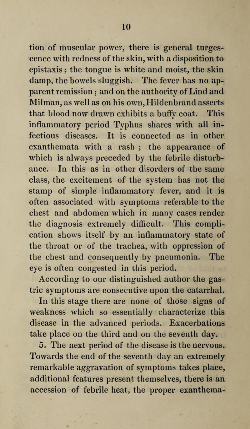 tion of muscular power, there is general turges- cence with redness of the skin, with a disposition to epistaxis; the tongue is white and moist, the skin damp, the bowels sluggish. The fever has no ap¬ parent remission; and on the authority of Lind and Milman, as well as on his own,Hildenbrand asserts that blood now drawn exhibits a butfy coat. This inflammatory period Typhus shares wflth all in¬ fectious diseases. It is connected as in other, exanthemata with a rash ; the appearance of which is always preceded by the febrile disturb¬ ance. In this as in other disorders of the same class, the excitement of the system has not the stamp of simple inflammatory fever, and it is often associated with symptoms referable to the chest and abdomen which in many cases render the diagnosis extremely difficult. This compli¬ cation shows itself by an inflammatory state of the throat or of the trachea, with oppression of the chest and consequently by pneumonia. The eye is often congested in this period. According to our distinguished author the gas¬ tric symptoms are consecutive upon the catarrhal. In this stage there are none of those signs of weakness which so essentially characterize this disease in the advanced periods. Exacerbations take place on the third and on the seventh day. 5. The next period of the disease is the nervous. Towards the end of the seventh day an extremely remarkable aggravation of symptoms takes place, additional features present themselves, there is an accession of febrile heat, the proper exanthema-