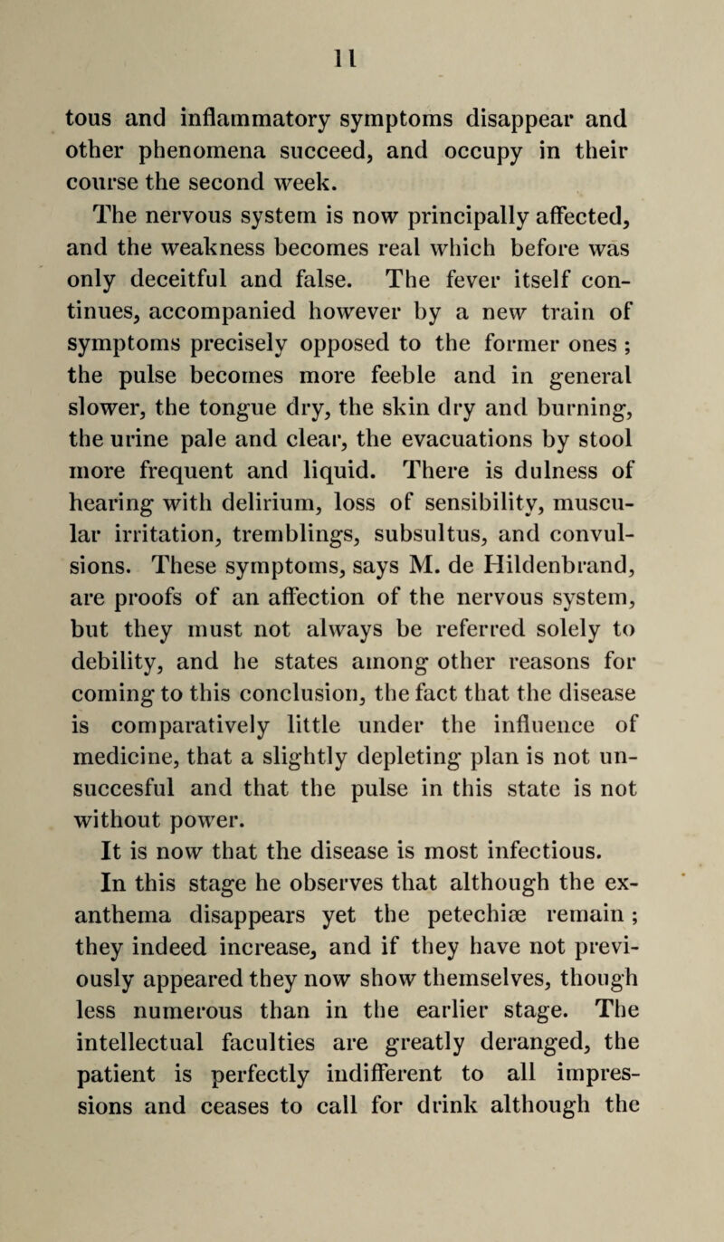 tous and inflammatory symptoms disappear and other phenomena succeed, and occupy in their course the second week. The nervous system is now principally affected, and the weakness becomes real which before was only deceitful and false. The fever itself con¬ tinues, accompanied however by a new train of symptoms precisely opposed to the former ones ; the pulse becomes more feeble and in general slower, the tongue dry, the skin dry and burning, the urine pale and clear, the evacuations by stool more frequent and liquid. There is dulness of hearing with delirium, loss of sensibility, muscu¬ lar irritation, tremblings, subsultus, and convul¬ sions. These symptoms, says M. de Hildenbrand, are proofs of an affection of the nervous system, but they must not always be referred solely to debility, and he states among other reasons for coming to this conclusion, the fact that the disease is comparatively little under the influence of medicine, that a slightly depleting plan is not un- succesful and that the pulse in this state is not without power. It is now that the disease is most infectious. In this stage he observes that although the ex¬ anthema disappears yet the petechiae remain; they indeed increase, and if they have not previ¬ ously appeared they now show themselves, though less numerous than in the earlier stage. The intellectual faculties are greatly deranged, the patient is perfectly indifferent to all impres¬ sions and ceases to call for drink although the