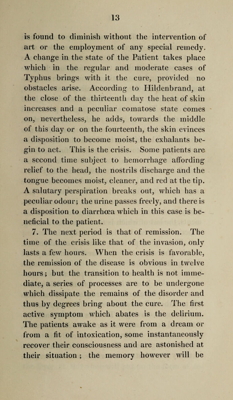 is found to diminish without the intervention of art or the employment of any special remedy. A change in the state of the Patient takes place which in the regular and moderate cases of Typhus brings with it the cure, provided no obstacles arise. According to Hildenbrand, at the close of the thirteenth day the heat of skin increases and a peculiar comatose state comes * on, nevertheless, he adds, towards the middle of this day or on the fourteenth, the skin evinces a disposition to become moist, the exhalants be¬ gin to act. This is the crisis. Some patients are a second time subject to hemorrhage affording relief to the head, the nostrils discharge and the tongue becomes moist, cleaner, and red at the tip. A salutary perspiration breaks out, which has a peculiar odour; the urine passes freely, and there is a disposition to diarrhoea which in this case is be¬ neficial to the patient. 7. The next period is that of remission. The time of the crisis like that of the invasion, only lasts a few hours. When the crisis is favorable, the remission of the disease is obvious in twelve hours; but the transition to health is not imme¬ diate, a series of processes are to be undergone which dissipate the remains of the disorder and thus by degrees bring about the cure. The first active symptom which abates is the delirium. The patients awake as it were from a dream or from a fit of intoxication, some instantaneously recover their consciousness and are astonished at their situation ; the memory however will be