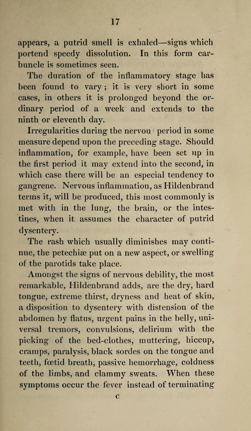 appears, a putrid smell is exhaled—signs which portend speedy dissolution. In this form car¬ buncle is sometimes seen. The duration of the inflammatory stage has been found to vary ; it is very short in some cases, in others it is prolonged beyond the or¬ dinary period of a week and extends to the ninth or eleventh day. Irregularities during the nervou ^ period in some measure depend upon the preceding stage. Should inflammation, for example, have been set up in the first period it may extend into the second, in which case there will be an especial tendency to gangrene. Nervous inflammation, as Hildenbrand terms it, will be produced, this most commonly is met with in the lung, the brain, or the intes¬ tines, when it assumes the character of putrid dysentery. The rash which usually diminishes may conti¬ nue, the petechiae put on a new aspect, or swelling of the parotids take place. Amongst the signs of nervous debility, the most remarkable, Hildenbrand adds, are the dry, hard tongue, extreme thirst, dryness and heat of skin, a disposition to dysentery with distension of the abdomen by flatus, urgent pains in the belly, uni¬ versal tremors, convulsions, delirium with the picking of the bed-clothes, muttering, hiccup, cramps, paralysis, black sordes on the tongue and teeth, foetid breath, passive hemorrhage, coldness of the limbs, and clammy sweats. When these symptoms occur the fever instead of terminating c