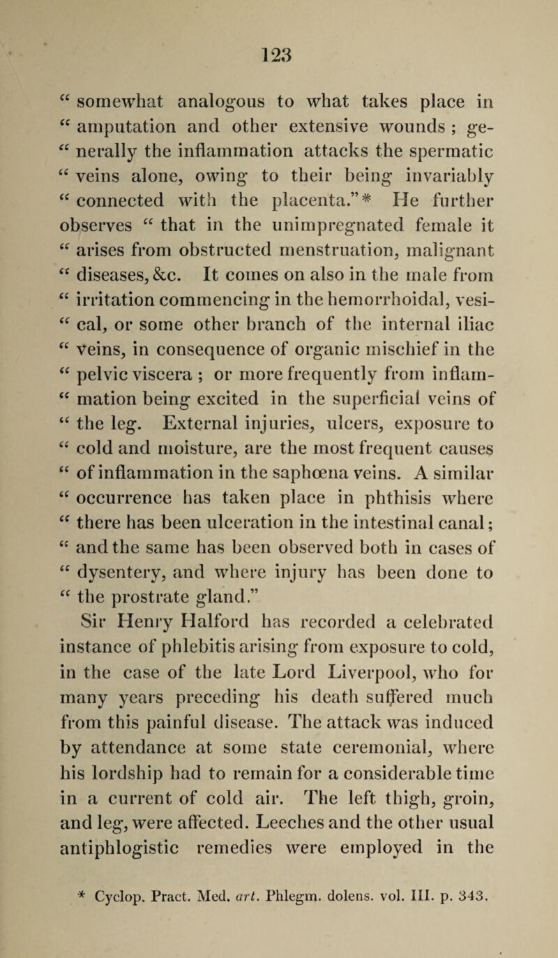 128 somewhat analogous to what takes place in amputation and other extensive wounds ; ge- nerally the inflammation attacks the spermatic veins alone, owing to their being invariably connected with the placenta.”* He further observes that in the unimpregnated female it arises from obstructed menstruation, malignant diseases, &c. It comes on also in the male from irritation commencing in the hemorrhoidal, vesi- cal, or some other branch of the internal iliac veins, in consequence of organic mischief in the pelvic viscera ; or more frequently from inflain- mation being excited in the superficial veins of the leg. External injuries, ulcers, exposure to cold and moisture, are the most frequent causes of inflammation in the saphoeiia veins. A similar occurrence has taken place in phthisis where there has been ulceration in the intestinal canal; “ and the same has been observed both in cases of dysentery, and where injury has been done to the prostrate gland.” Sir Henry Halford has recorded a celebrated instanee of phlebitis arising from exposure to cold, in the case of the late Lord Liverpool, who for many years preceding his death sulfered much from this painful disease. The attack was induced by attendance at some state ceremonial, where his lordship had to remain for a considerable time in a current of cold air. The left thigh, groin, and leg, were affected. Leeches and the other usual antiphlogistic remedies were employed in the