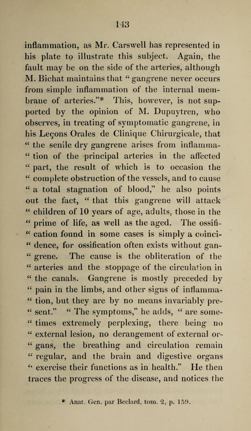 inflammation, as Mi*. Carswell has represented in his plate to illustrate this subject. Again, the fault may be on the side of the arteries, although M, Bichat maintains that gangrene never occurs from simple inflammation of the internal mem¬ brane of arteries.”^ This, however, is not sup¬ ported by the opinion of M. Dupuytren, who observes, in treating of symptomatic gangrene, in his Legons Orales de Clinique Chirurgicale, that “ the senile dry gangrene arises from inflarnma- tion of the principal arteries in the affected part, the result of which is to occasion the complete obstruction of the vessels, and to cause ‘‘ a total stagnation of blood,” he also points out the fact, that this gangrene will attack “ children of 10 years of age, adults, those in the “ prime of life, as well as the aged. The ossifi- cation found in some cases is simply a coinci- ‘‘ dence, for ossification often exists without gan- grene. The cause is the obliteration of the arteries and the stoppage of the circulation in “ the canals. Gangrene is mostly preceded by pain in the limbs, and other signs of inflamma- tion, but they are by no means invariably pre- sent.” “ The symptoms,” he adds, are some- times extremely perplexing, there being no external lesion, no derangement of external or- gans, the breathing and circulation remain regular, and the brain and digestive organs exercise their functions as in health.” He then traces the progress of the disease, and notices the Anat, Gen. par Beclard, tom. 2, p. 159.