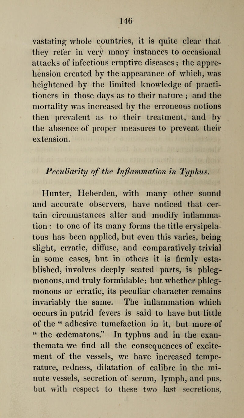 vastating whole countries, it is quite clear that they refer in very many instances to occasional attacks of infectious eruptive diseases ; the appre¬ hension created by the appearance of which, was heightened by the limited knowledge of practi¬ tioners in those days as to their nature ; and the mortality was increased by the erroneous notions then prevalent as to their treatment, and by the absence of proper measures to prevent their extension. Peculiarity of the Inflammation in Typhus. Hunter, Heberden, with many other sound and accurate observers, have noticed that cer¬ tain circumstances alter and modify inflamma¬ tion ! to one of its many forms the title erysipela¬ tous has been applied, but even this varies, being slight, erratic, diffuse, and comparatively trivial in some cases, but in others it is firmly esta¬ blished, involves deeply seated parts, is phleg¬ monous, and truly formidable; but whether phleg¬ monous or erratic, its peculiar character remains invariably the same. The inflammation which occurs in putrid fevers is said to have but little of the adhesive tumefaction in it, but more of the oedematous.” In typhus and in the exan¬ themata \ve find all the consequences of excite¬ ment of the vessels, we have increased tempe¬ rature, redness, dilatation of calibre in the mi¬ nute vessels, secretion of serum, lymph, and pus, but with respect to these two last secretions.