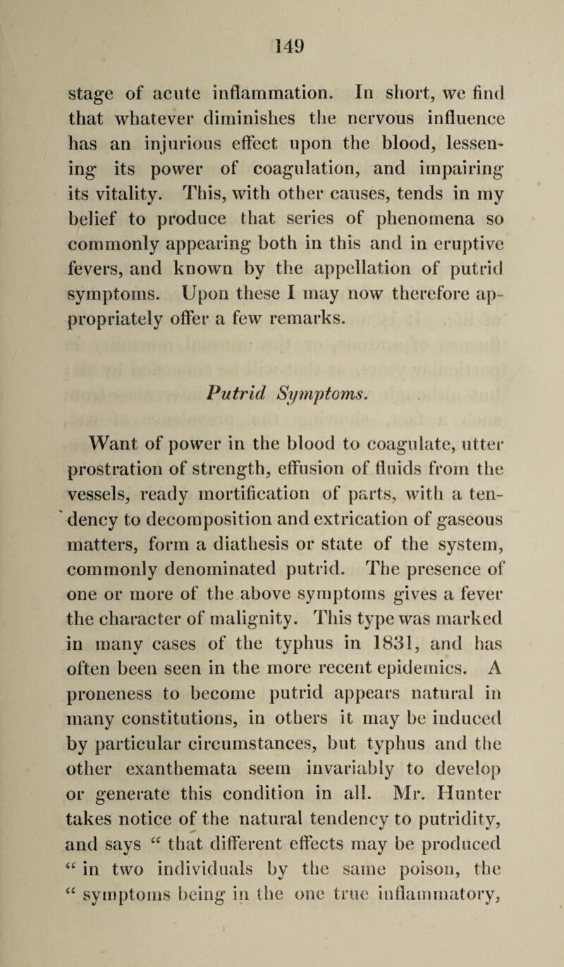 stage of acute inflammation. In short, we find that whatever diminishes the nervous influence has an injurious effect upon the blood, lessem ing its power of coagulation, and impairing its vitality. This, with other causes, tends in my belief to produce that series of phenomena so commonly appearing both in this and in eruptive fevers, and known by the appellation of putrid symptoms. Upon these I may now therefore ap¬ propriately offer a few remarks. Putrid Symptoms. Want of power in the blood to coagulate, utter prostration of strength, effusion of fluids from the vessels, ready mortification of parts, with a ten¬ dency to decomposition and extrication of gaseous matters, form a diathesis or state of the system, commonly denominated putrid. The presence of one or more of the above symptoms gives a fever the character of malignity. This type was marked in many cases of the typhus in 1831, and has often been seen in the more recent epidemics. A proneness to become putrid appears natural in many constitutions, in others it may be induced by particular circumstances, but typhus and the other exanthemata seem invariably to develop or generate this condition in all. Mr. Hunter takes notice of the natural tendency to putridity, and says that different effects may be produced in two individuals by the same poison, the symptoms being in the one true iuflammatoiy,