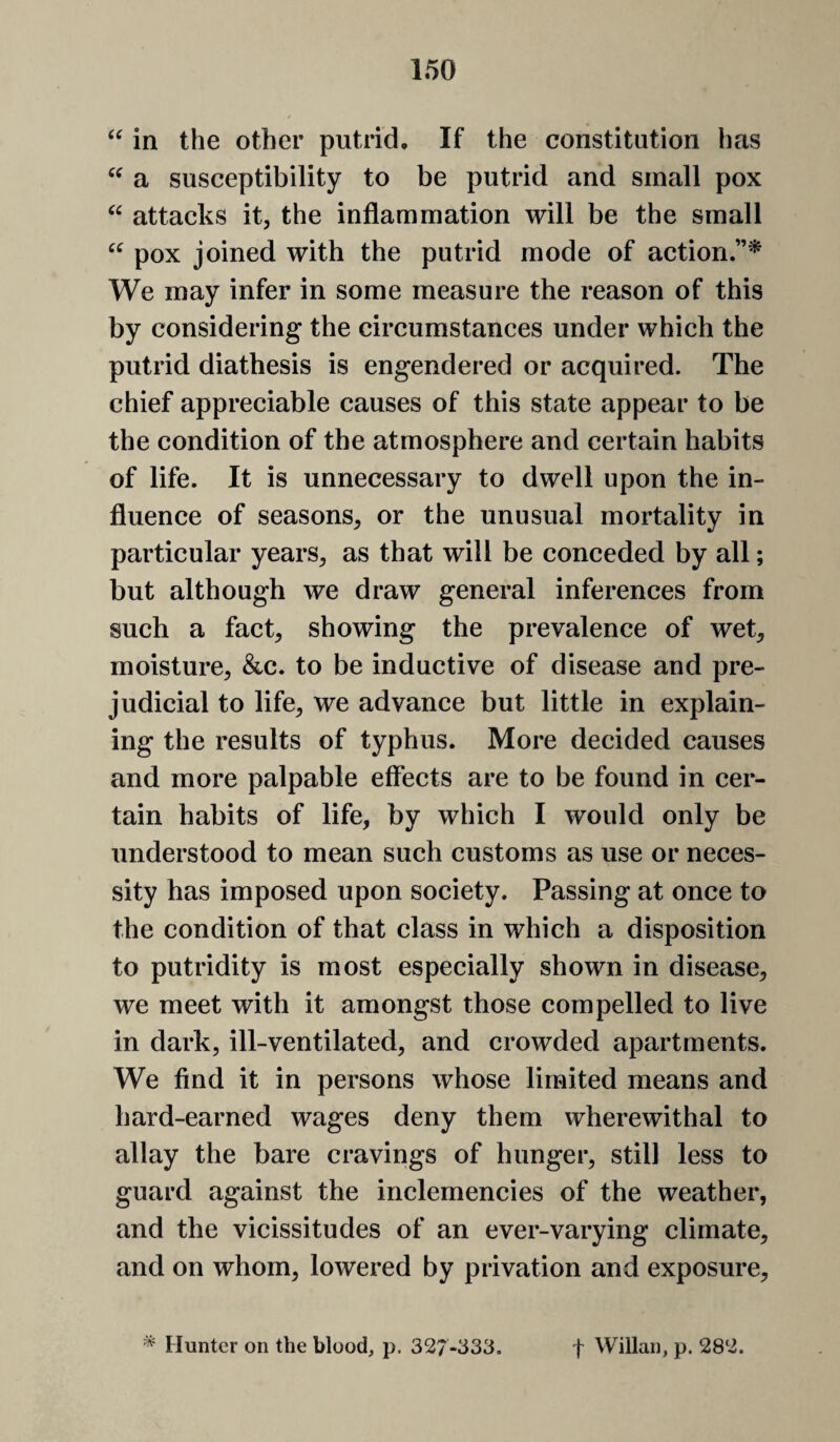 in the other putrid. If the constitution has a susceptibility to be putrid and small pox attacks it, the inflammation will be the small pox joined with the putrid mode of action We may infer in some measure the reason of this by considering the circumstances under which the putrid diathesis is engendered or acquired. The chief appreciable causes of this state appear to be the condition of the atmosphere and certain habits of life. It is unnecessary to dwell upon the in¬ fluence of seasons, or the unusual mortality in particular years, as that will be conceded by all; but although we draw general inferences from such a fact, showing the prevalence of wet, moisture, &c. to be inductive of disease and pre¬ judicial to life, we advance but little in explain¬ ing the results of typhus. More decided causes and more palpable effects are to be found in cer¬ tain habits of life, by which I would only be understood to mean such customs as use or neces¬ sity has imposed upon society. Passing at once to the condition of that class in which a disposition to putridity is most especially shown in disease, we meet with it amongst those compelled to live in dark, ill-ventilated, and crowded apartments. We find it in persons whose limited means and hard-earned wages deny them wherewithal to allay the bare cravings of hunger, still less to guard against the inclemencies of the weather, and the vicissitudes of an ever-varying climate, and on whom, lowered by privation and exposure. Hunter on the blood, p. 327-333. f Willan, p. 282.