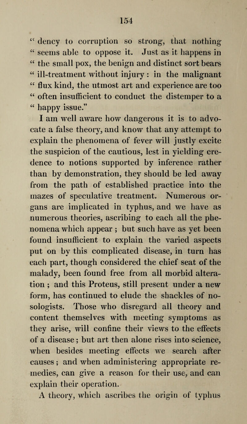 dency to corruption so strong*, that nothing seems able to oppose it. Just as it happens in “ the small pox, the benign and distinct sort bears ill-treatment without injury : in the malignant “ flux kind, the utmost art and experience are too “ often insufficient to conduct the distemper to a “ happy issue.” I am well aware how dangerous it is to advo¬ cate a false theory, and know that any attempt to explain the phenomena of fever will justly excite the suspicion of the cautious, lest in yielding cre¬ dence to notions supported by inference rather than by demonstration, they should be led away from the path of established practice into the mazes of speculative treatment. Numerous or¬ gans are implicated in typhus, and we have as numerous theories, ascribing to each all the phe¬ nomena which appear ; but such have as yet been found insufficient to explain the varied aspects put on by this complicated disease, in turn has each part, though considered the chief seat of the malady, been found free from all morbid altera¬ tion ; and this Proteus, still present under a new form, has continued to elude the shackles of no- sologists. Those who disregard all theory and content themselves with meeting symptoms as they arise, will confine their views to the effects of a disease; but art then alone rises into science, when besides meeting effects we search after causes; and when administering appropriate re¬ medies, can give a reason for their use, and can explain their operation. A theory, which ascribes the origin of typhus