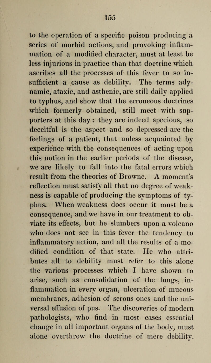 to the operation of a specific poison producing- a series of morbid actions, and provoking inflam¬ mation of a modified character, must at least be less injurious in practice than that doctrine which ascribes all the processes oh this fever to so in¬ sufficient a cause as debility. The terms ady¬ namic, ataxic, and asthenic, are still daily applied to typhus, and show that the erroneous doctrines which formerly obtained, still meet with sup¬ porters at this day : they are indeed specious, so deceitful is the aspect and so depressed are the feelings of a patient, that unless acquainted by experience with the consequences of acting upon this notion in the earlier periods of the disease^ we are likely to fall into the fatal errors which result from the theories of Browne. A moment’s reflection must satisfy all that no degree of weak¬ ness is capable of producing the symptoms of ty¬ phus. When weakness does occur it must be a consequence, and we have in our treatment to ob¬ viate its effects, but he slumbers upon a volcano who does not see in this fever the tendency to inflammatory action, and all the results of a mo¬ dified condition of that state. He who attri¬ butes all to debility must refer to this alone the various processes which I have shown to arise, such as consolidation of the lungs, in¬ flammation in every organ, ulceration of mucous membranes, adhesion of serous ones and the uni¬ versal effusion of pus. The discoveries of modern pathologists, who find in most cases essential change in all important organs of the body, must alone overthrow the doctrine of mere debility.