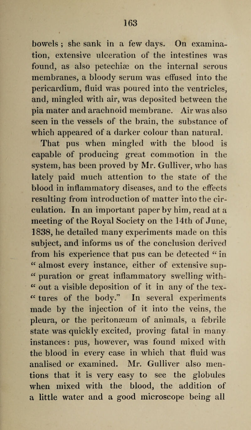 i bowels ; she sank in a few clays. On examina¬ tion, extensive ulceration of the intestines was found, as also petechise on the internal serous membranes, a bloody serum was effused into the pericardium, fluid was poured into the ventricles, and, mingled with air, was deposited between the pia mater and arachnoid membrane. Air was also seen in the vessels of the brain, the substance of which appeared of a darker colour than natural. That pus when mingled with the blood is capable of producing great commotion in the system, has been proved by Mr. Gulliver, who has lately paid much attention to the state of the blood in inflammatory diseases, and to the effects resulting from introduction of matter into the cir¬ culation. In an important paper by him, read at a meeting of the Royal Society on the 14th of June, 1838, he detailed many experiments made on this subject, and informs us of the conclusion derived from his experience that pus can be detected in almost every instance, either of extensive sup- puration or great inflammatory swelling with- out a visible deposition of it in any of the tex- tures of the body.” In several experiments made by the injection of it into the veins, the pleura, or the peritonaeum of animals, a febrile state was quickly excited, proving fatal in many instances: pus, however, was found mixed with the blood in every case in which that fluid was analised or examined. Mr. Gulliver also men¬ tions that it is very easy to see the globules when mixed with the blood, the addition of a little water and a good microscope being all