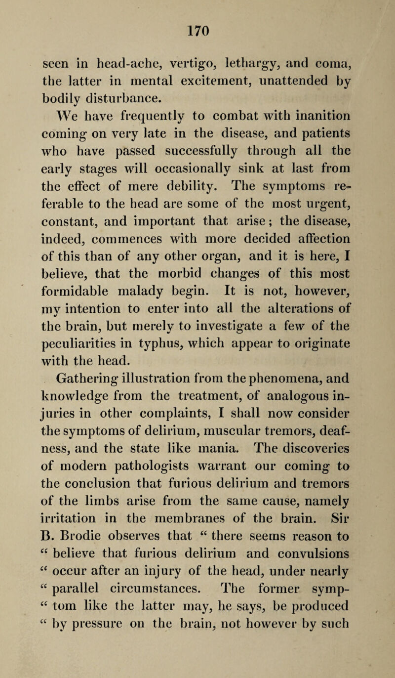 seen in head-ache, vertigo, lethargy, and coma, the latter in mental excitement, unattended by bodily disturbance. We have frequently to combat with inanition coming on very late in the disease, and patients who have passed successfully through all the early stages will occasionally sink at last from the effect of mere debility. The symptoms re¬ ferable to the head are some of the most urgent, constant, and important that arise; the disease, indeed, commences with more decided affection of this than of any other organ, and it is here, I believe, that the morbid changes of this most formidable malady begin. It is not, however, my intention to enter into all the alterations of the brain, but merely to investigate a few of the peculiarities in typhus, which appear to originate with the head. Gathering illustration from the phenomena, and knowledge from the treatment, of analogous in¬ juries in other complaints, I shall now consider the symptoms of delirium, muscular tremors, deaf¬ ness, and the state like mania. The discoveries of modern pathologists warrant our coming to the conclusion that furious delirium and tremors of the limbs arise from the same cause, namely irritation in the membranes of the brain. Sir B. Brodie observes that “ there seems reason to believe that furious delirium and convulsions occur after an injury of the head, under nearly “ parallel circumstances. The former symp- tom like the latter may, he says, be produced by pressure on the brain, not however by such