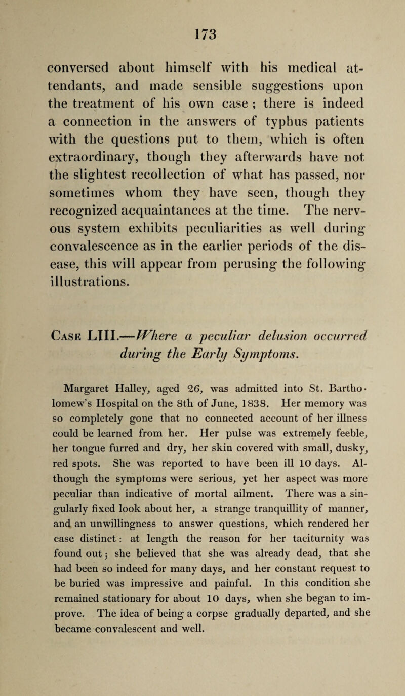 conversed about himself with his medical at¬ tendants, and made sensible suggestions upon the treatment of his own case ; there is indeed a connection in the answers of typhus patients with the questions put to them, which is often extraordinary, though they afterwai'ds have not the slightest recollection of what has passed, nor sometimes whom they have seen, though they recognized acquaintances at the time. The nerv¬ ous system exhibits peeuliarities as well during convalescenee as in the earlier periods of the dis¬ ease, this will appear from perusing the following illustrations. Case LTII.—JVhere a peculiar delusion occurred during the Early Symptoms. Margaret Halley, aged 26, was admitted into St. Bartho¬ lomew’s Hospital on the 8th of June, 1838. Her memory was so completely gone that ho connected account of her illness could be learned from her. Her pulse was extremely feeble, her tongue furred and dry, her skin covered with small, dusky, red spots. She was reported to have been ill 10 days. Al¬ though the symptoms were serious, yet her aspect was more peculiar than indicative of mortal ailment. There was a sin¬ gularly fixed look about her, a strange tranquillity of manner, and an unwillingness to answer questions, which rendered her case distinct: at length the reason for her taciturnity was found out 5 she believed that she was already dead, that she had been so indeed for many days, and her constant request to be buried was impressive and painful. In this condition she remained stationary for about 10 days, when she began to im¬ prove. The idea of being a corpse gradually departed, and she became convalescent and well.