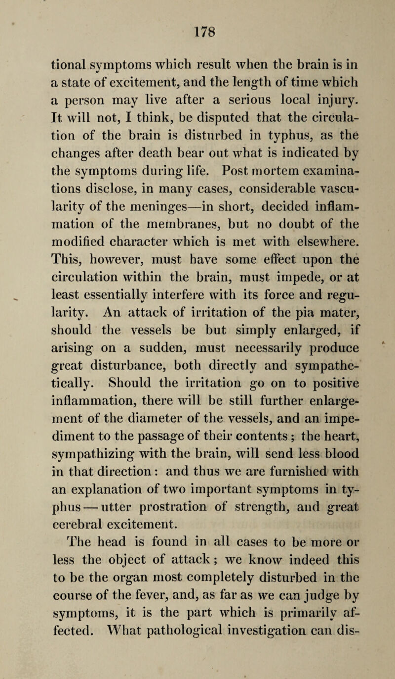 tional symptoms which result when the brain is in a state of excitement, and the length of time which a person may live after a serious local injury. It will not, I think, be disputed that the circula¬ tion of the brain is disturbed in typhus, as the changes after death bear out what is indicated by the symptoms during life. Post mortem examina¬ tions disclose, in many cases, considerable vascu¬ larity of the meninges—in short, decided inflam¬ mation of the membranes, but no doubt of the modified character which is met with elsewhere. This, however, must have some effect upon the circulation within the brain, must impede, or at least essentially interfere with its force and regu¬ larity. An attack of irritation of the pia mater, should the vessels be but simply enlarged, if arising on a sudden, must necessarily produce great disturbance, both directly and sympathe¬ tically. Should the irritation go on to positive inflammation, there will be still further enlarge¬ ment of the diameter of the vessels, and an impe¬ diment to the passage of their contents ; the heart, sympathizing with the brain, will send less blood in that direction: and thus we are furnished with an explanation of two important symptoms in ty¬ phus— utter prostration of strength, and great cerebral excitement. The head is found in all cases to be more or less the object of attack; we know indeed this to be the organ most completely disturbed in the course of the fever, and, as far as we can judge by symptoms, it is the part which is primarily af¬ fected. What pathological investigation can dis-