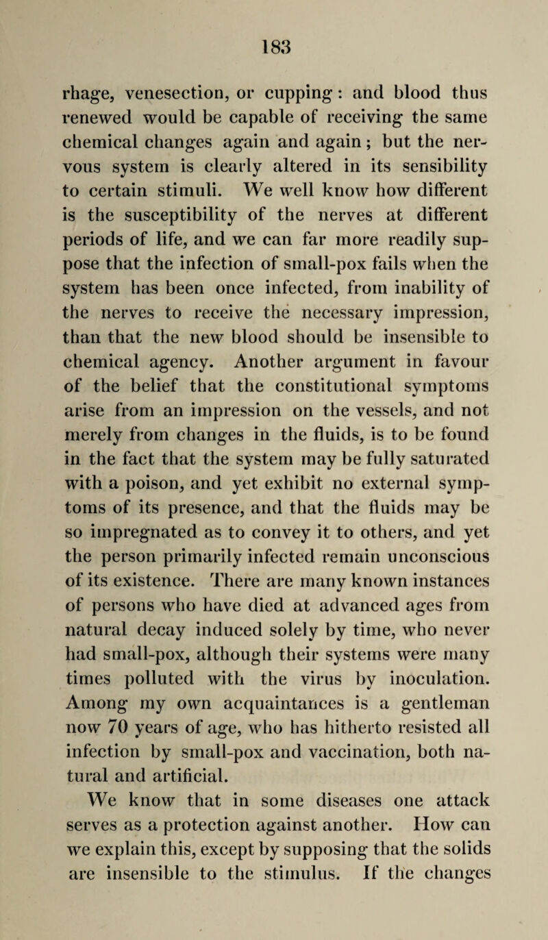 rhage, venesection, or cupping: and blood thus renewed would be capable of receiving the same chemical changes again and again; but the ner¬ vous system is clearly altered in its sensibility to certain stimuli. We well know how different is the susceptibility of the nerves at different periods of life, and we can far more readily sup¬ pose that the infection of small-pox fails when the system has been once infected, from inability of the nerves to receive the necessary impression, than that the new blood should be insensible to chemical agency. Another argument in favour of the belief that the constitutional symptoms arise from an impression on the vessels, and not merely from changes in the fluids, is to be found in the fact that the system may be fully saturated with a poison, and yet exhibit no external symp¬ toms of its presence, and that the fluids may be so impregnated as to convey it to others, and yet the person primarily infected remain unconscious of its existence. There are many known instances of persons who have died at advanced ages from natural decay induced solely by time, who never had small-pox, although their systems were many times polluted with the virus by inoculation. Among my own acquaintances is a gentleman now 70 years of age, who has hitherto resisted all infection by small-pox and vaccination, both na¬ tural and artificial. We know that in some diseases one attack serves as a protection against another. How can we explain this, except by supposing that the solids are insensible to the stimulus. If the changes