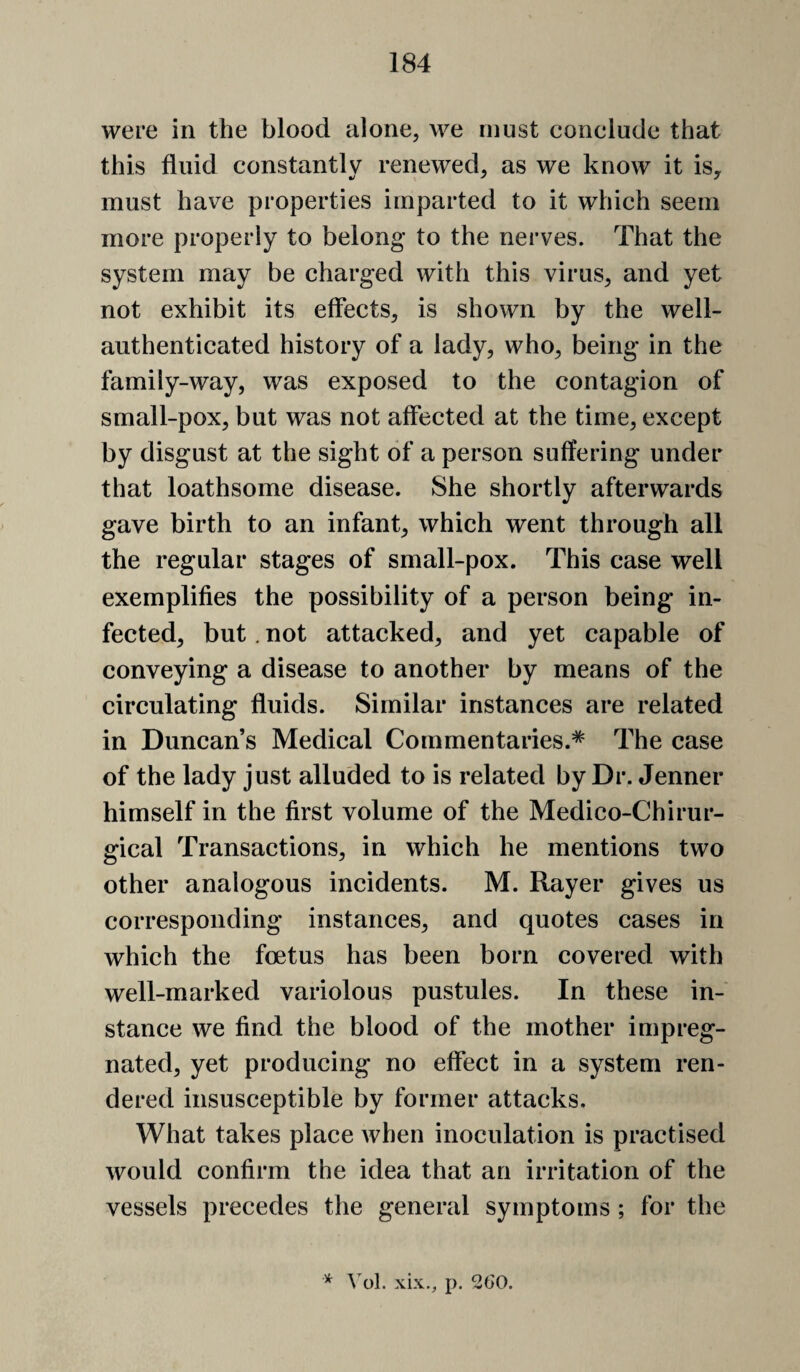 were in the blood alone, we must conelude that this fluid constantly renewed, as we know it is, must have properties imparted to it which seem more properly to belong to the nerves. That the system may be charged with this virus, and yet not exhibit its effects, is shown by the well- authenticated history of a lady, who, being in the family-way, was exposed to the contagion of small-pox, but was not affected at the time, except by disgust at the sight of a person suffering under that loathsome disease. She shortly afterwards gave birth to an infant, which went through all the regular stages of small-pox. This case well exemplifies the possibility of a person being in¬ fected, but. not attacked, and yet capable of conveying a disease to another by means of the circulating fluids. Similar instances are related in Duncan’s Medical Commentaries.* The case of the lady just alluded to is related by Dr. Jenner himself in the first volume of the Medico-Chirur- gical Transactions, in which he mentions two other analogous incidents. M. Rayer gives us corresponding instances, and quotes cases in which the foetus has been born covered with well-marked variolous pustules. In these in¬ stance we find the blood of the mother impreg¬ nated, yet producing no effect in a system ren¬ dered insusceptible by former attacks. What takes place when inoculation is practised would confirm the idea that an irritation of the vessels precedes the general symptoms; for the * \ol. xix., p. 260.