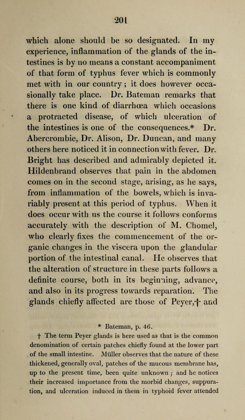 which alone should be so designated. In my experience, inflammation of the glands of the in¬ testines is by no means a constant accompaniment of that form of typhus fever which is commonly met with in our country ; it does however occa¬ sionally take place. Dr. Bateman remarks that there is one kind of diarrhoea which occasions a protracted disease, of which ulceration of the intestines is one of the consequences.* Dr. Abercrombie, Dr. Alison, Dr. Duncan, and many others here noticed it in connection with fever. Dr. Bright has described and admirably depicted it. Hildenbrand observes that pain in the abdomen comes on in the second stage, arising, as he says, from inflammation of the bowels, which is inva¬ riably present at this period of typhus. When it does occur with us the course it follows conforms accurately with the description of M. Chomel, who clearly fixes the commencement of the or¬ ganic changes in the viscera upon the glandular portion of the intestinal canal. He observes that the alteration of structure in these parts follows a definite course, both in its beginning, advance, and also in its progress towards reparation. The glands chiefly affected are those of Peyer,'}- and * Bateman, p. 46. f The term Peyer glands is here used as that is the common denomination of certain patches chiefly found at the lower part of the small intestine. Muller observes that the nature of these thickened, generally oval, patches of the mucous membrane has, up to the present time, been quite unknown 5 and he notices their increased importance from the morbid changes, suppura¬ tion, and ulceration induced in them in typhoid fever attended