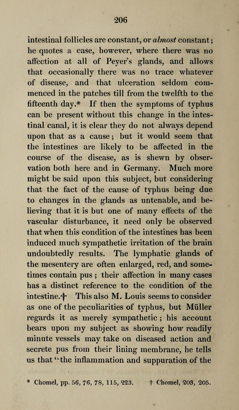 intestinal follicles are constant, or almost constant; he quotes a case, however, where there was no affection at all of Peyers glands, and allows that occasionally there was no trace whatever of disease, and that ulceration seldom com¬ menced in the patches till from the twelfth to the fifteenth day.* If then the symptoms of typhus can be present without this change in the intes¬ tinal canal, it is clear they do not always depend upon that as a cause; but it would seem that the intestines are likely to be affected in the course of the disease, as is shewn by obser¬ vation both here and in Germany. Much more might be said upon this subject, but considering that the fact of the cause of typhus being due to changes in the glands as untenable, and be¬ lieving that it is but one of many effects of the vascular disturbance, it need only be observed that when this condition of the intestines has been induced much sympathetic irritation of the brain undoubtedly results. The lymphatic glands of the mesentery are often enlarged, red, and some¬ times contain pus ; their affection in many cases has a distinct reference to the condition of the intestine.'}- This also M. Louis seems to consider as one of the peculiarities of typhus, but Muller regards it as merely sympathetic ; his account bears upon my subject as showing how readily minute vessels may take on diseased action and secrete pus from their lining membrane, he tells us that‘‘the inflammation and suppuration of the * Chomef pp. 56, 76, 7S, 115, ^23. t Chomel, 203, 205.