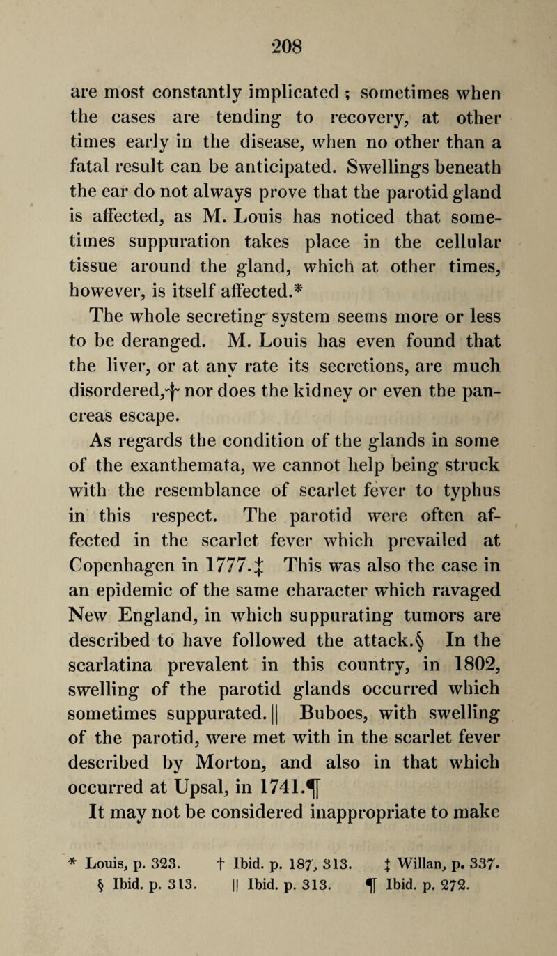 are most constantly implicated ; sometimes when the cases are tending* to recovery, at other times early in the disease, when no other than a fatal result can be anticipated. Swellings beneath the ear do not always prove that the parotid gland is affected, as M. Louis has noticed that some¬ times suppuration takes place in the cellular tissue around the gland, which at other times, however, is itself affected.^ The whole secreting^ system seems more or less to be deranged. M. Louis has even found that the liver, or at any rate its secretions, are much disordered,'^' nor does the kidney or even the pan¬ creas escape. As regards the condition of the glands in some of the exanthemata, we cannot help being struck with the resemblance of scarlet fever to typhus in this respect. The parotid were often af¬ fected in the scarlet fever which prevailed at Copenhagen in 1777.:}: This was also the case in an epidemic of the same character which rjivaged New England, in which suppurating tumors are described to have followed the attack.§ In the scarlatina prevalent in this country, in 1802, swelling of the parotid glands occurred which sometimes suppurated. || Buboes, with swelling of the parotid, were met with in the scarlet fever described by Morton, and also in that which occurred at Upsal, in 1741.^ It may not be considered inappropriate to make * Louis, p. 323. t Ibid. p. 187, 313. | Willan, p. 337. § Ibid. p. 313. II Ibid. p. 313. If Ibid. p. 272.