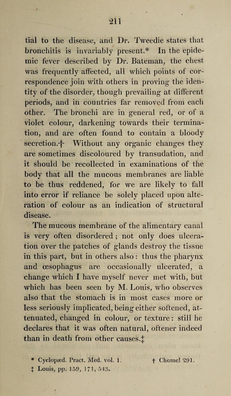 tial to the disease, and Dr. Tweedie states that bronchitis is invariably present.^ In the epide¬ mic fever described by Dr. Bateman, the chest was frequently affected, all which points of cor¬ respondence join with others in proving* the iden¬ tity of the disorder, though prevailing at different periods, and in countries far removed from each other. The bronchi are in general red, or of a violet colour, darkening towards their termina¬ tion, and are often found to contain a bloody secretion.-}- Without any organic changes they are sometimes discoloured by transudation, and it should be recollected in examinations of the body that all the mucous membranes are liable to be thus reddened, for we are likely to fall into error if reliance be solely placed upon alte¬ ration of colour as an indication of structural disease. The mucous membrane of the alimentary canal is very often disordered ; not only does ulcera¬ tion over the patches of glands destroy the tissue in this part, but in others also: thus the pharynx and oesophagus are occasionally ulcerated, a change which I have myself never met with, but which has been seen by M. Louis, who observes also that the stomach is in most cases more or less seriously implicated, being either softened, at¬ tenuated, changed in colour, or texture: still he declares that it was often natural, oftener indeed than in death from other causek;}: J Louis, pp. 150, 17L 543.