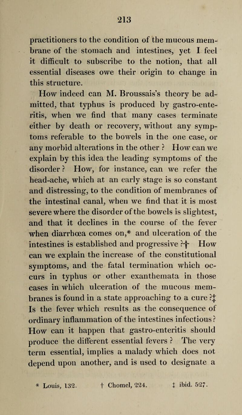 practitioners to the condition of the mucous mem¬ brane of the stomach and intestines, yet I feel it difficult to subscribe to the notion, that all essential diseases owe their origin to change in this structure. How indeed can M. Broussais’s theory be ad¬ mitted, that typhus is produced by gastro-ente- ritis, when we find that many cases terminate either by death or recovery, without any symp¬ toms referable to the bowels in the one case, or any morbid alterations in the other ? How can we explain by this idea the leading symptoms of the disorder ? How, for instance, can we refer the head-ache, which at an early stage is so constant and distressing, to the condition of membranes of the intestinal canal, when we find that it is most severe where the disorder of the bowels is slightest, and that it declines in the course of the fever when diarrhoea comes on,* and ulceration of the intestines is established and progressive How can we explain the increase of the constitutional symptoms, and the fatal termination which oc¬ curs in typhus or other exanthemata in those cases in which ulceration of the mucous mem¬ branes is found in a state approaching to a cure ?;}: Is the fever which results as the consequence of ordinary inflammation of the intestines infectious? How can it happen that gastro-enteritis should produce the different essential fevers ? The very term essential, implies a malady which does not depend upon another, and is used to designate a + 4 ibid. 527. * Louis, 132. t Chomel, 224.