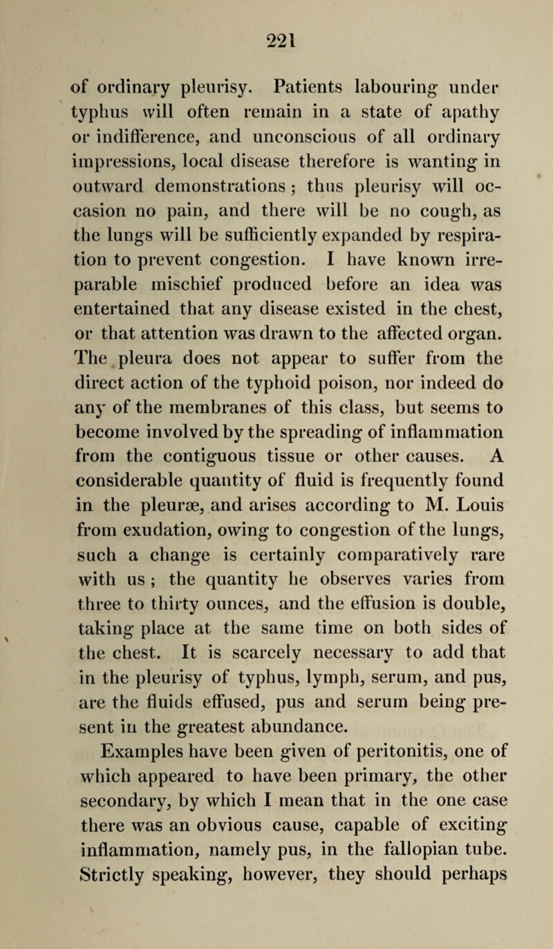 of ordinary pleurisy. Patients labouring under typhus will often remain in a state of apathy or indifference, and unconscious of all ordinary impressions, local disease therefore is wanting in outward demonstrations ; thus pleurisy will oc¬ casion no pain, and there will be no cough, as the lungs will be sufficiently expanded by respira¬ tion to prevent congestion. I have known irre¬ parable mischief produced before an idea was entertained that any disease existed in the chest, or that attention was drawn to the affected organ. The pleura does not appear to suffer from the direct action of the typhoid poison, nor indeed do any of the membranes of this class, but seems to become involved by the spreading of inflammation from the contiguous tissue or other causes. A considerable quantity of fluid is frequently found in the pleurae, and arises according to M. Louis from exudation, owing to congestion of the lungs, such a change is certainly comparatively rare with us ; the quantity he observes varies from three to thirty ounces, and the effusion is double, taking place at the same time on both sides of the chest. It is scarcely necessary to add that in the pleurisy of typhus, lymph, serum, and pus, are the fluids effused, pus and serum being pre¬ sent in the greatest abundance. Examples have been given of peritonitis, one of which appeared to have been primary, the other secondary, by which I mean that in the one case there was an obvious cause, capable of exciting inflammation, namely pus, in the fallopian tube. Strictly speaking, however, they should perhaps