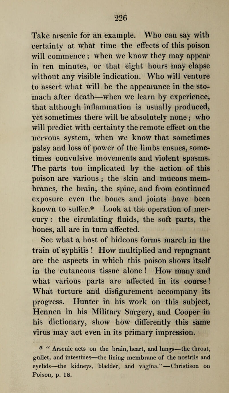 Take arsenic for an example. Who can say with certainty at what time the effects of this poison will commence ; when we know they may appear in ten minutes, or that eight hours may elapse without any visible indication. Who will venture to assert what will be the appearance in the sto¬ mach after death—when we learn by experience, that although inflammation is usually produced, yet sometimes there will be absolutely none; who will predict with certainty the remote effect on the nervous system, when we know that sometimes palsy and loss of power of the limbs ensues, some¬ times convulsive movements and violent spasms. The parts too implicated by the action of this poison are various ; the skin and mucous mem¬ branes, the brain, the spine, and from continued exposure even the bones and joints have been known to suffer.* Look at the operation of mer¬ cury : the circulating fluids, the soft parts, the bones, all are in turn affected. See what a host of hideous forms march in the train of syphilis ! How multiplied and repugnant are the aspects in which this poison shows itself in the cutaneous tissue alone ! How many and what various parts are affected in its course! What torture and disfigurement accompany its progress. Hunter in his work on this subject, Hennen in his Military Surgery, and Cooper in his dictionary, show how differently this same virus may act even in its primary impression. * Arsenic acts on the brain, heart, and lungs—the throat, gullet, and intestines—the lining membrane of the nostrils and eyelids—the kidneys, bladder, and vagina.”—Christison on Poison, p. 18.