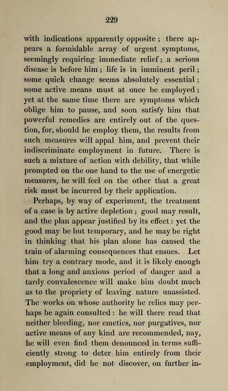 with indications apparently opposite ; there ap¬ pears a formidable array of urgent symptoms, seemingly requiring immediate relief; a serious disease is before him ; life is in imminent peril; some quick change seems absolutely essential; some active means mhst at once be employed ; yet at the same time there are symptoms which oblige him to pause, and soon satisfy him that powerful remedies are entirely out of the ques¬ tion, for, should he employ them, the results from such measures will appal him, and prevent their indiscriminate employment in future. There is such a mixture of action with debility, that while prompted on the one hand to the use of energetic measures, he will feel on the other that a great risk must be incurred by their application. Perhaps, by way of experiment, the treatment of a case is by active depletion ; good may result, and the plan appear justified by its effect: yet the good may be but temporary, and he maybe right in thinking that his plan alone has caused the train of alarming consequences that ensues. Let him try a contrary mode, and it is likely enough that a long and anxious period of danger and a tardy convalescence will make him doubt much as to the propriety of leaving nature unassisted. The works on whose authority he relies may per¬ haps be again consulted : he will there read that neither bleeding, nor emetics, nor purgatives, nor active means of any kind are recommended, nay, he will even find them denounced in terms suffi¬ ciently strong to deter him entirely from their employment, did he not discover, on further in- t