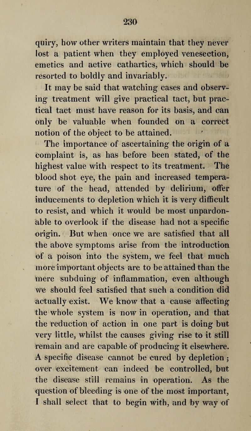 quiry, how other writers maintain that they never lost a patient when they employed venesection, emetics and active cathartics, which should be resorted to boldly and invariably. It may be said that watching cases and observ¬ ing treatment will give practical tact, but prac¬ tical tact must have reason for its basis, and can only be valuable when founded on a correct notion of the object to be attained. The importance of ascertaining the origin of a complaint is, as has before been stated, of the highest value with respect to its treatment. The blood shot eye, the pain and increased tempera¬ ture of the head, attended by delirium, offer inducements to depletion which it is very difficult to resist, and which it would be most unpardon¬ able to overlook if the disease had not a specific origin. But when once we are satisfied that all the above symptoms arise from the introduction of a poison into the system, we feel that much more important objects are to be attained than the mere subduing of inflammation, even although we should feel satisfied that such a condition did actually exist. We know that a cause affecting the whole system is now in operation, and that the reduction of action in one part is doing but very little, whilst the causes giving rise to it still remain and are capable of producing it elsewhere. A specific disease cannot be cured by depletion; over excitement can indeed be controlled, but the disease still remains in operation. As the question of bleeding is one of the most important, I shall select that to begin with, and by way of