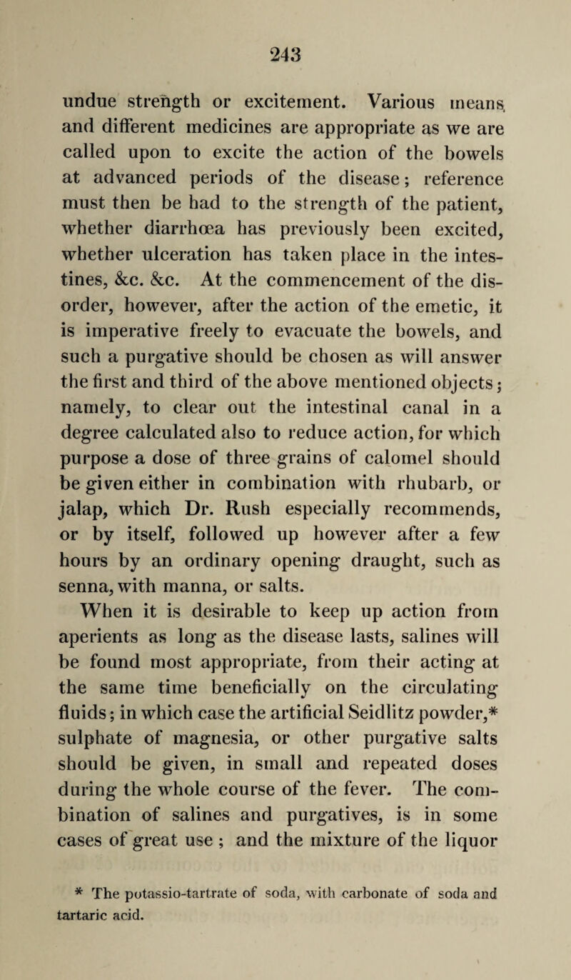 undue strength or excitement. Various means, and different medicines are appropriate as we are called upon to excite the action of the bowels at advanced periods of the disease; reference must then be had to the strength of the patient, whether diarrhoea has previously been excited, whether ulceration has taken place in the intes¬ tines, &c. &c. At the commencement of the dis¬ order, however, after the action of the emetic, it is imperative freely to evacuate the bowels, and such a purgative should be chosen as will answer the first and third of the above mentioned objects; namely, to clear out the intestinal canal in a degree calculated also to reduce action, for which purpose a dose of three grains of calomel should be given either in combination with rhubarb, or jalap, which Dr. Rush especially recommends, or by itself, followed up however after a few hours by an ordinary opening draught, such as senna, with manna, or salts. When it is desirable to keep up action from aperients as long as the disease lasts, salines will be found most appropriate, from their acting at the same time beneficially on the circulating fluids; in which case the artificial Seidlitz powder, sulphate of magnesia, or other purgative salts should be given, in small and repeated doses during the whole course of the fever. The com¬ bination of salines and purgatives, is in some cases of great use ; and the mixture of the liquor * The potassio-tartrate of soda, with carbonate of soda and tartaric acid.