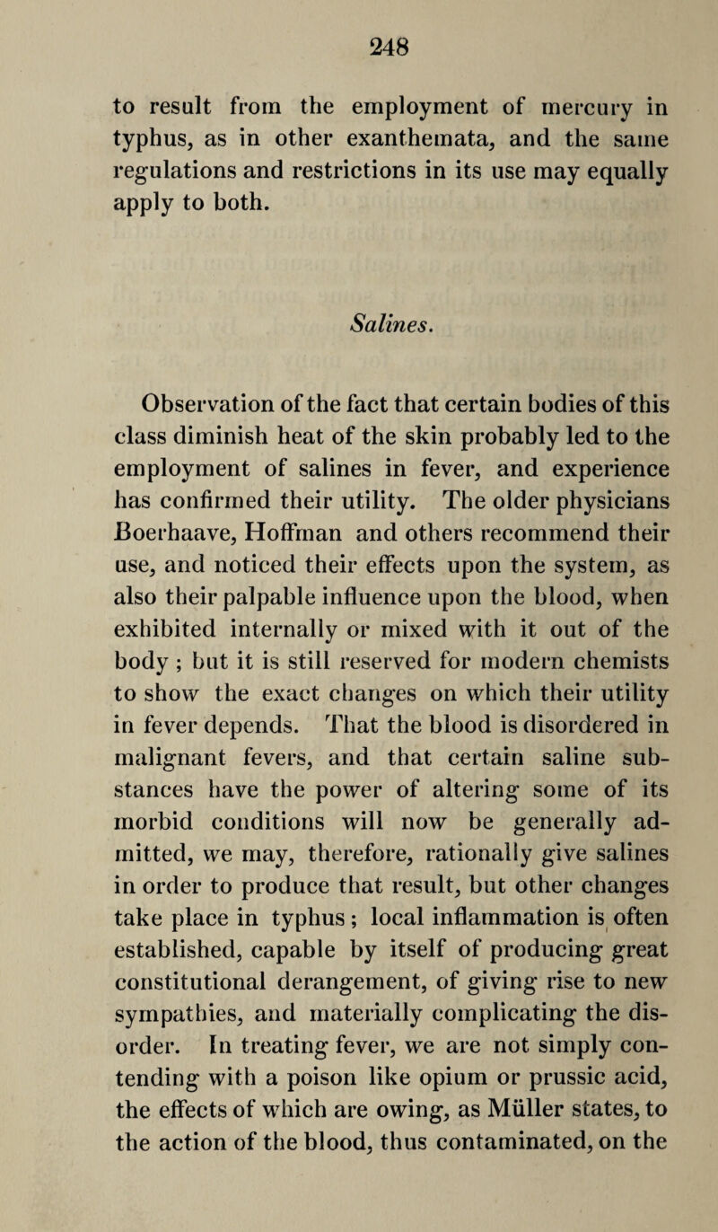 to result from the employment of mercury in typhus, as in other exanthemata, and the same regulations and restrictions in its use may equally apply to both. Salines. Observation of the fact that certain bodies of this class diminish heat of the skin probably led to the employment of salines in fever, and experience has confirmed their utility. The older physicians Boerhaave, Hoffman and others recommend their use, and noticed their effects upon the system, as also their palpable influence upon the blood, when exhibited internally or mixed with it out of the body ; but it is still reserved for modern chemists to show the exact changes on which their utility in fever depends. That the blood is disordered in malignant fevers, and that certain saline sub¬ stances have the power of altering some of its morbid conditions will now be generally ad¬ mitted, we may, therefore, rationally give salines in order to produce that result, but other changes take place in typhus ; local inflammation is often established, capable by itself of producing great constitutional derangement, of giving rise to new sympathies, and materially complicating the dis¬ order. In treating fever, we are not simply con¬ tending with a poison like opium or prussic acid, the effects of which are owing, as Muller states, to the action of the blood, thus contaminated, on the