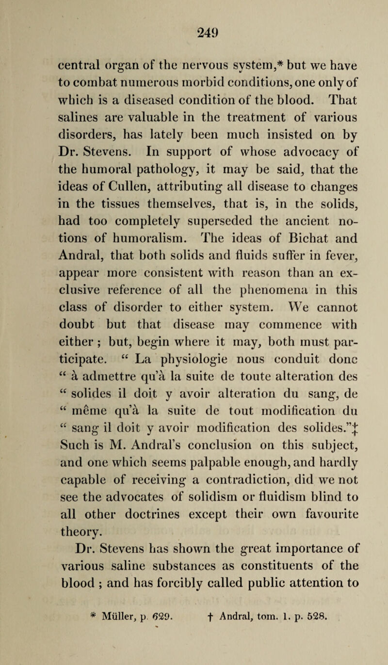 central organ of the nervous system,* but we have to combat numerous morbid conditions, one only of which is a diseased condition of the blood. That salines are valuable in the treatment of various disorders, has lately been much insisted on by Dr. Stevens. In support of whose advocacy of the humoral pathology, it may be said, that the ideas of Cullen, attributing all disease to changes in the tissues themselves, that is, in the solids, had too completely superseded the ancient no¬ tions of humoralism. The ideas of Bichat and Andral, that both solids and fluids suffer in fever, appear more consistent with reason than an ex¬ clusive reference of all the phenomena in this class of disorder to either system. We cannot doubt but that disease may commence with either ; but, begin where it may, both must par¬ ticipate. La physiologie nous conduit done “ a admettre qu’a la suite de toute alteration des solides il doit y avoir alteration du sang, de meme qu a la suite de tout modification du sang il doit y avoir modification des solides.”:}; Such is M. Andral’s conclusion on this subject, and one which seems palpable enough, and hardly capable of receiving a contradiction, did we not see the advocates of solidism or fluidism blind to all other doctrines except their own favourite theory. Dr. Stevens has shown the great importance of various saline substances as constituents of the blood ; and has forcibly called public attention to * Miiller, p. 629. t Andral, tom. 1. p. 528.