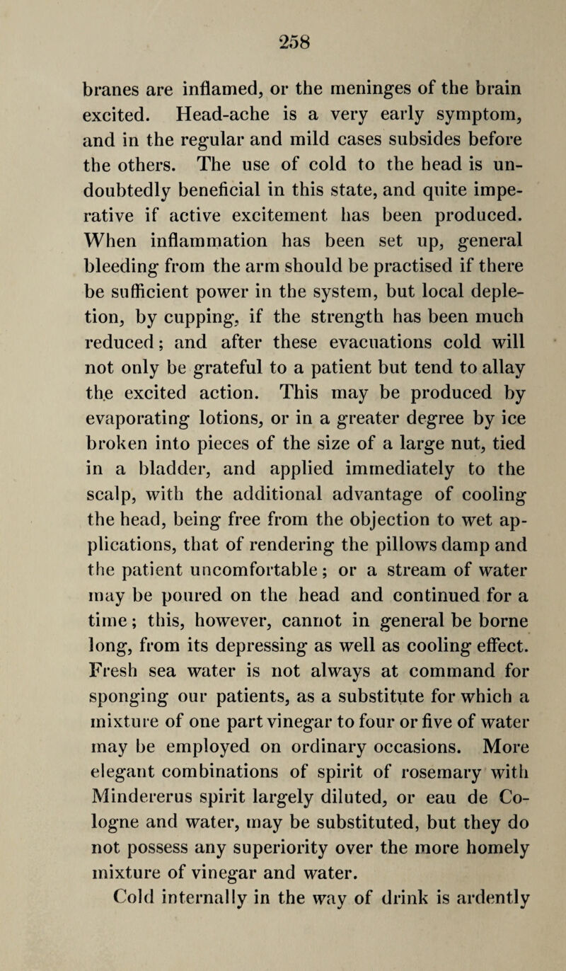 branes are inflamed, or the meninges of the brain excited. Head-ache is a very early symptom, and in the regular and mild cases subsides before the others. The use of cold to the head is un¬ doubtedly beneficial in this state, and quite impe¬ rative if active excitement has been produced. When inflammation has been set up, general bleeding from the arm should be practised if there be sufficient power in the system, but local deple¬ tion, by cupping, if the strength has been much reduced; and after these evacuations cold will not only be grateful to a patient but tend to allay the excited action. This may be produced by evaporating lotions, or in a greater degree by ice broken into pieces of the size of a large nut, tied in a bladder, and applied immediately to the scalp, with the additional advantage of cooling the head, being free from the objection to wet ap¬ plications, that of rendering the pillows damp and the patient uncomfortable; or a stream of water may be poured on the head and continued for a time; this, however, cannot in general be borne long, from its depressing as well as cooling effect. Fresh sea water is not always at command for sponging our patients, as a substitute for which a mixture of one part vinegar to four or five of water may he employed on ordinary occasions. More elegant combinations of spirit of rosemary with Mindererus spirit largely diluted, or eau de Co¬ logne and water, may be substituted, but they do not possess any superiority over the more homely mixture of vinegar and water. Cold internally in the way of drink is ardently