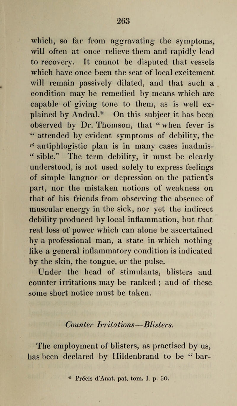 which, so far from aggravating- the symptoms, will often at once relieve them and rapidly lead to recovery. It cannot be disputed that vessels which have once been the seat of local excitement will remain passively dilated, and that such a condition may be remedied by means which are capable of giving tone to them, as is well ex¬ plained by Andral.^ On this subject it has been observed by Dr. Thomson, that “ when fever is attended by evident symptoms of debility, the antiphlogistic plan is in many cases inadmis- sible.” The term debility, it must be clearly understood, is not used solely to express feelings of simple languor or depression on the patient’s part, nor the mistaken notions of weakness on that of his friends from observing the absence of muscular energy in the sick, nor yet the indirect debility produced by local inflammation, but that real loss of power which can alone be ascertained by a professional man, a state in which nothing like a general inflammatory condition is indicated by the skin, the tongue, or the pulse. Under the head of stimulants, blisters and counter irritations may be ranked ; and of these some short notice must be taken. Counter Irritations—Blisters. The employment of blisters, as practised by us, has been declared by Hildenbrand to be bar- * Precis d'Anat. pat. tom. I. p. 50.