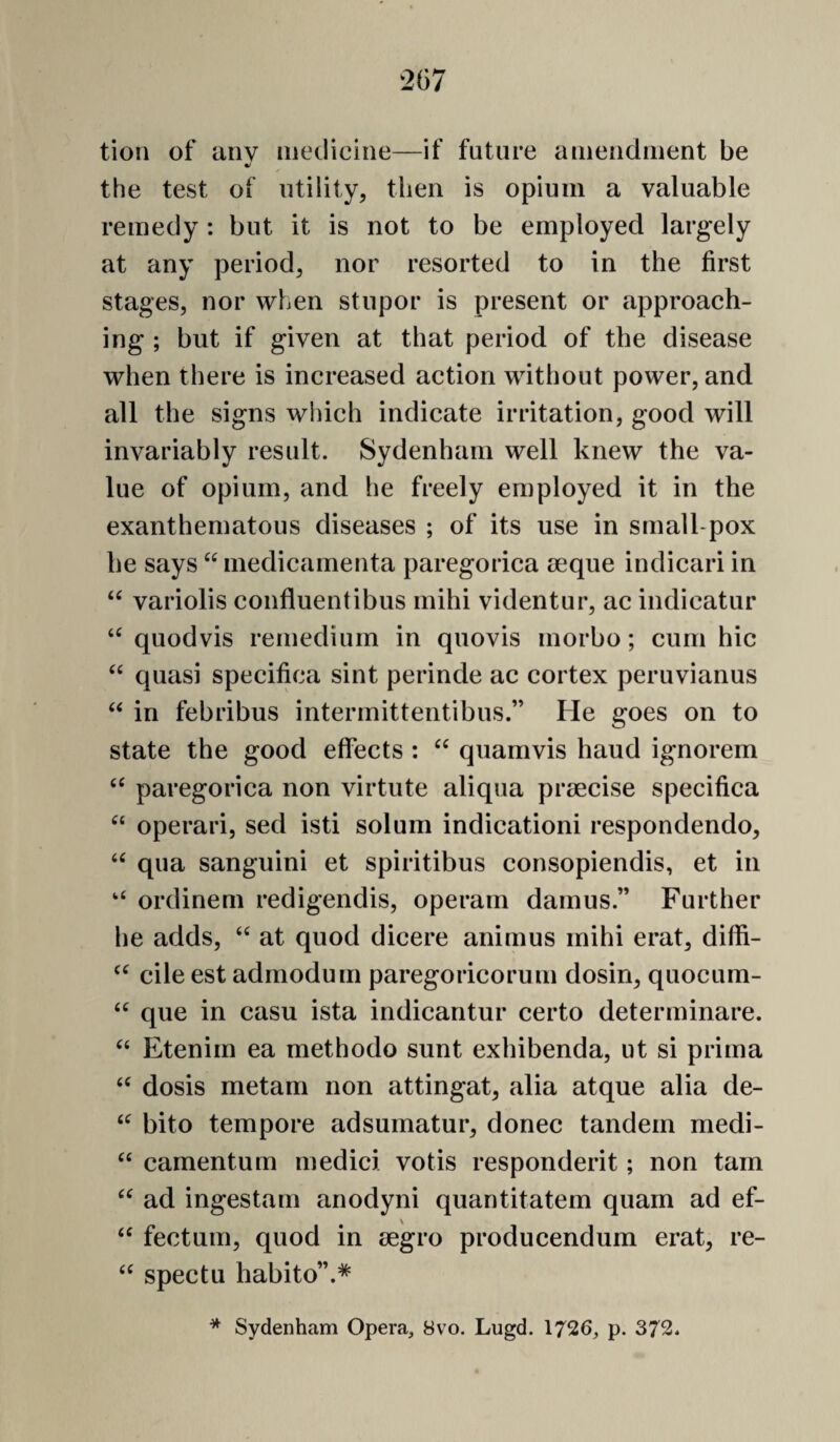 tion of aiiv medicine—if future amendment be %! the test of utility, then is opium a valuable remedy: but it is not to be employed largely at any period, nor resorted to in the first stages, nor when stupor is present or approach¬ ing ; but if given at that period of the disease when there is increased action without power, and all the signs which indicate irritation, good will invariably result. Sydenham well knew the va¬ lue of opium, and he freely employed it in the exanthematous diseases ; of its use in small pox he says medicamenta paregorica seque indicari in “ variolis confluentibus mihi videntur, ac indicatur quodvis remedium in quovis morbo; cum hie ‘‘ quasi specifica sint perinde ac cortex peruvianus ‘‘ in febribus intermittentibus.” He goes on to state the good effects : quamvis hand ignorem paregorica non virtute aliqua praecise specifica operari, sed isti solum indicationi respondendo, ‘‘ qua sanguini et spiritibus consopiendis, et in ‘‘ ordinem redigendis, operam damns.” Further he adds, “ at quod dicere animus mihi erat, diffi- cile est admodum paregoricorum dosin, quocum- que in casu ista indicantur certo determinare. Etenim ea methodo sunt exhibenda, ut si prima dosis metam non attingat, alia atque alia de- bito tempore adsumatur, donee tandem medi- “ camentum medici votis respondent; non tarn ad ingestam anodyni quantitatem quam ad ef- fectum, quod in eegro producendum erat, re- spectu habito”.* * Sydenham Opera, 8vo. Lugd. 1726, p. 372.