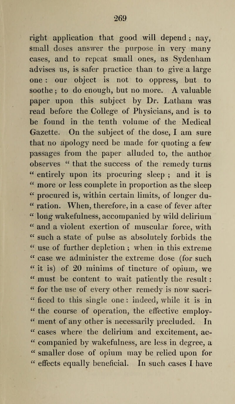 right application that good will depend ; nay, small doses answer the pni*pose in very many cases, and to repeat small ones, as Sydenham advises us, is safer practice than to give a large one : our object is not to oppress, but to soothe ; to do enough, but no more. A valuable paper upon this subject by Dr. Latham was read before the College of Physicians, and is to be found in the tenth volume of the Medical Gazette. On the subject of the dose, I am sure that no apology need be made for quoting a few passages from the paper alluded to, the author observes that the success of the remedy turns entirely upon its procuring sleep ; and it is more or less complete in proportion as the sleep procured is, within certain limits, of longer du- ‘‘ ration. When, therefore, in a case of fever after long wakefulness, accompanied by wild delirium and a violent exertion of muscular force, with such a state of pulse as absolutely forbids the use of further depletion ; when in this extreme case we administer the extreme dose (for such it is) of 20 minims of tincture of opium, we must be content to wait patiently the result: for the use of every other remedy is now sacri- ficed to this single one : indeed, while it is in the course of operation, the effective ernploy- ment of any other is necessarily precluded. In cases where the delirium and excitement, ac- companied by wakefulness, are less in degree, a smaller dose of opium may be relied upon for effects equally beneficial. In such cases I have