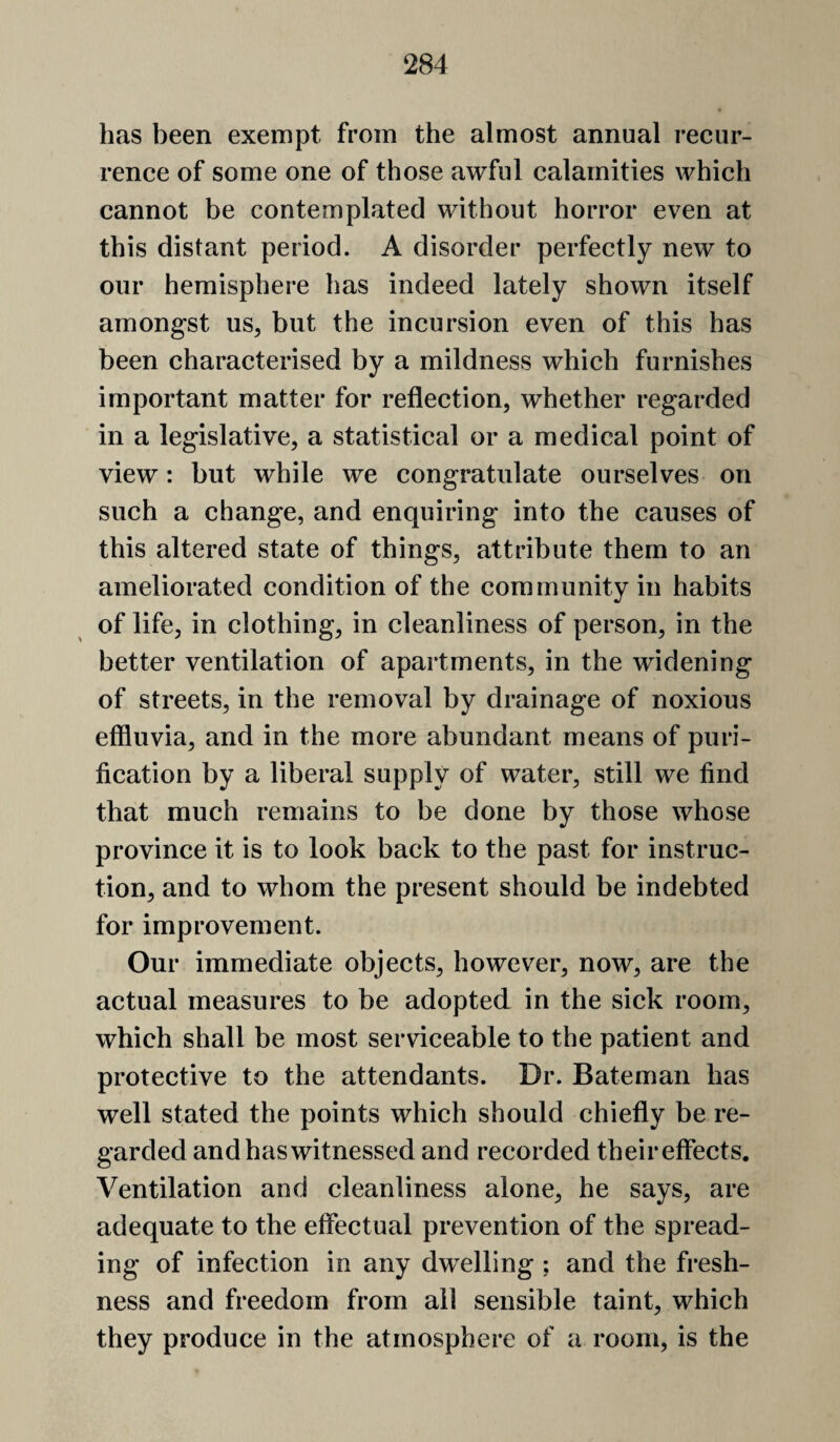 has been exempt from the almost annual recur¬ rence of some one of those awful calamities which cannot be contemplated without horror even at this distant period. A disorder perfectly new to our hemisphere has indeed lately shown itself amongst us, but the incursion even of this has been characterised by a mildness which furnishes important matter for reflection, whether regarded in a legislative, a statistical or a medical point of view: but while we congratulate ourselves on such a change, and enquiring into the causes of this altered state of things, attribute them to an ameliorated condition of the community in habits of life, in clothing, in cleanliness of person, in the better ventilation of apartments, in the widening of streets, in the removal by drainage of noxious effluvia, and in the more abundant means of puri¬ fication by a liberal supply of water, still we find that much remains to be done by those whose province it is to look back to the past for instruc¬ tion, and to whom the present should be indebted for improvement. Our immediate objects, however, now, are the actual measures to be adopted in the sick room, which shall be most serviceable to the patient and protective to the attendants. Dr. Bateman has well stated the points which should chiefly be re¬ garded and has witnessed and recorded their effects. Ventilation and cleanliness alone, he says, are adequate to the effectual prevention of the spread¬ ing of infection in any dwelling ; and the fresh¬ ness and freedom from all sensible taint, which they produce in the atmosphere of a room, is the