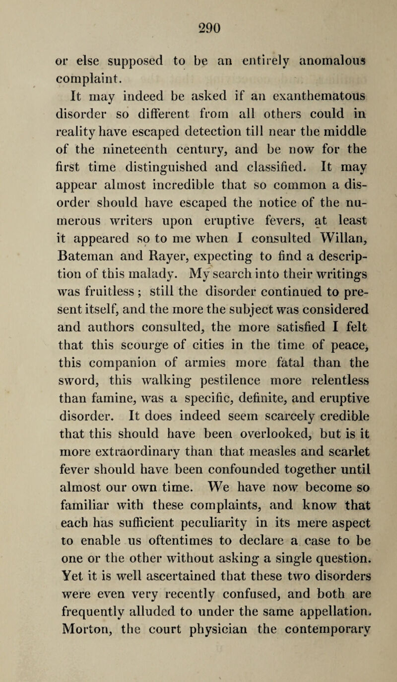 or else supposed to be an entirely anomalous complaint. It may indeed be asked if an exanthematous disorder so different from all others could in reality have escaped detection till near the middle of the nineteenth century, and be now for the first time disting^uished and classified. It may appear almost incredible that so common a dis¬ order should have escaped the notice of the nu- [nerous writers upon eruptive fevers, at least it appeared so to me when I consulted Willan, Bateman and Rayer, expecting to find a descrip¬ tion of this malady. My search into their writings was fruitless ; still the disorder continued to pre¬ sent itself, and the more the subject was considered and authors consulted, the more satisfied I felt that this scourge of cities in the time of peace, this companion of armies more fatal than the sword, this walking pestilence more relentless than famine, was a specific, definite, and eruptive disorder. It does indeed seem scarcely credible that this should have been overlooked, but is it more extraordinary than that measles and scarlet fever should have been confounded together until almost our own time. We have now become so familiar with these complaints, and know that each has sufficient peculiarity in its mere aspect to enable us oftentimes to declare a case to be one or the other without asking a single question. Yet it is well ascertained that these two disorders were even very recently confused, and both are frequently alluded to under the same appellation. Morton, the court physician the contemporary