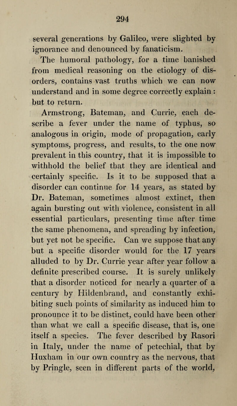 several generations by Galileo, were slighted by ignorance and denounced by fanaticism. The humoral pathology, for a time banished from medical reasoning on the etiology of dis¬ orders, contains vast truths which we can now understand and in some degree correctly explain : but to return. Armstrong, Bateman, and Currie, each de¬ scribe a fever under the name of typhus, so analogous in origin, mode of propagation, early symptoms, progress, and results, to the one now prevalent in this country, that it is impossible to withhold the belief that they are identical and certainly specific. Is it to be supposed that a disorder can continue for 14 years, as stated by Dr. Bateman, sometimes almost extinct, then again bursting out with violence, consistent in all essential particulars, presenting time after time the same phenomena, and spreading by infection, but yet not be specific. Can we suppose that any but a specific disorder would for the 17 years alluded to by Dr. Currie year after year follow a definite prescribed course. It is surely unlikely that a disorder noticed for nearly a quarter of a century by Hildenbrand, and constantly exhi¬ biting such points of similarity as induced him to pronounce it to be distinct, could have been other than what we call a specific disease, that is, one itself a species. The fever described by Rasori in Italy, under the name of petechial, that by Huxham in our own country as the nervous, that by Pringle, seen in different parts of the world.