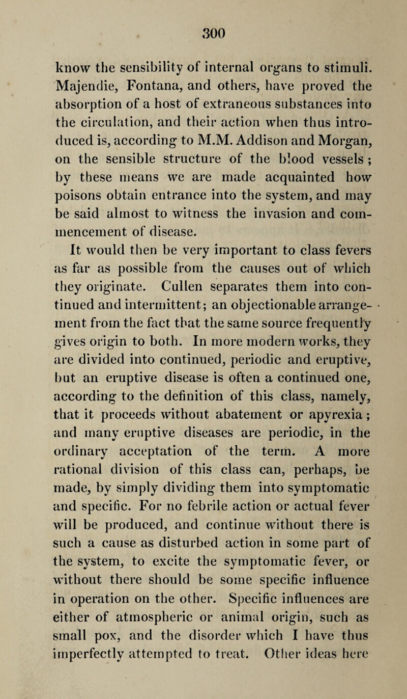 know the sensibility of internal organs to stimuli. Majendie, Fontana, and others, have proved the absorption of a host of extraneous substances into the circulation, and their action when thus intro¬ duced is, according to M.M. Addison and Morgan, on the sensible structure of the blood vessels ; by these means we are made acquainted how poisons obtain entrance into the system, and may be said almost to witness the invasion and com¬ mencement of disease. It would then be very important to class fevers as far as possible from the causes out of which they originate. Cullen separates them into con¬ tinued and intermittent; an objectionable arrange¬ ment from the fact that the same source frequently gives origin to both. In more modern works, they are divided into continued, periodic and eruptive, l)ut an eruptive disease is often a continued one, according to the definition of this class, namely, that it proceeds without abatement or apyrexia; and many eruptive diseases are periodic, in the ordinary acceptation of the term. A more rational division of this class can, perhaps, be made, by simply dividing them into symptomatic and specific. For no febrile action or actual fever will be produced, and continue without there is such a cause as disturbed action in some part of the system, to excite the symptomatic fever, or without there should be some specific influence in operation on the other. Specific influences are either of atmospheric or animal origin, such as small pox, and the disorder which I have thus imperfectly attempted to treat. Other ideas here