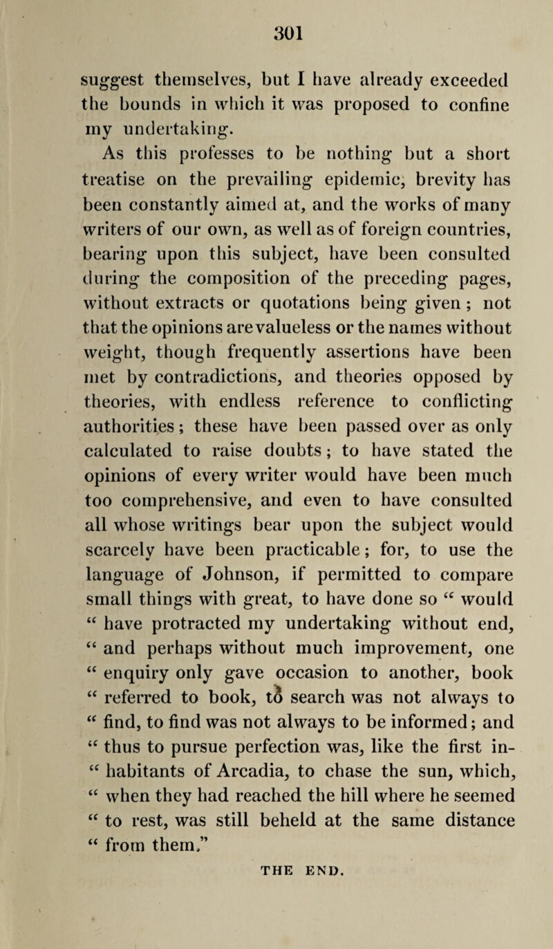 suggest themselves, but I have already exceeded the bounds in which it was proposed to confine iny undertaking. As this professes to be nothing but a short treatise on the prevailing epidemic; brevity has been constantly aimed at, and the works of many writers of our own, as well as of foreign countries, bearing upon this subject, have been consulted during the composition of the preceding pages, without extracts or quotations being given ; not that the opinions are valueless or the names without weight, though frequently assertions have been met by contradictions, and theories opposed by theories, with endless reference to conflicting authorities; these have been passed over as only calculated to raise doubts; to have stated the opinions of every writer would have been much too comprehensive, and even to have consulted all whose writings bear upon the subject would scarcely have been practicable; for, to use the language of Johnson, if permitted to compare small things with great, to have done so would have protracted my undertaking without end, “ and perhaps without much improvement, one enquiry only gave occasion to another, book “ referred to book, li search was not always to find, to find was not always to be informed; and thus to pursue perfection was, like the first in- habitants of Arcadia, to chase the sun, which, when they had reached the hill where he seemed to rest, was still beheld at the same distance from them ” THE END.