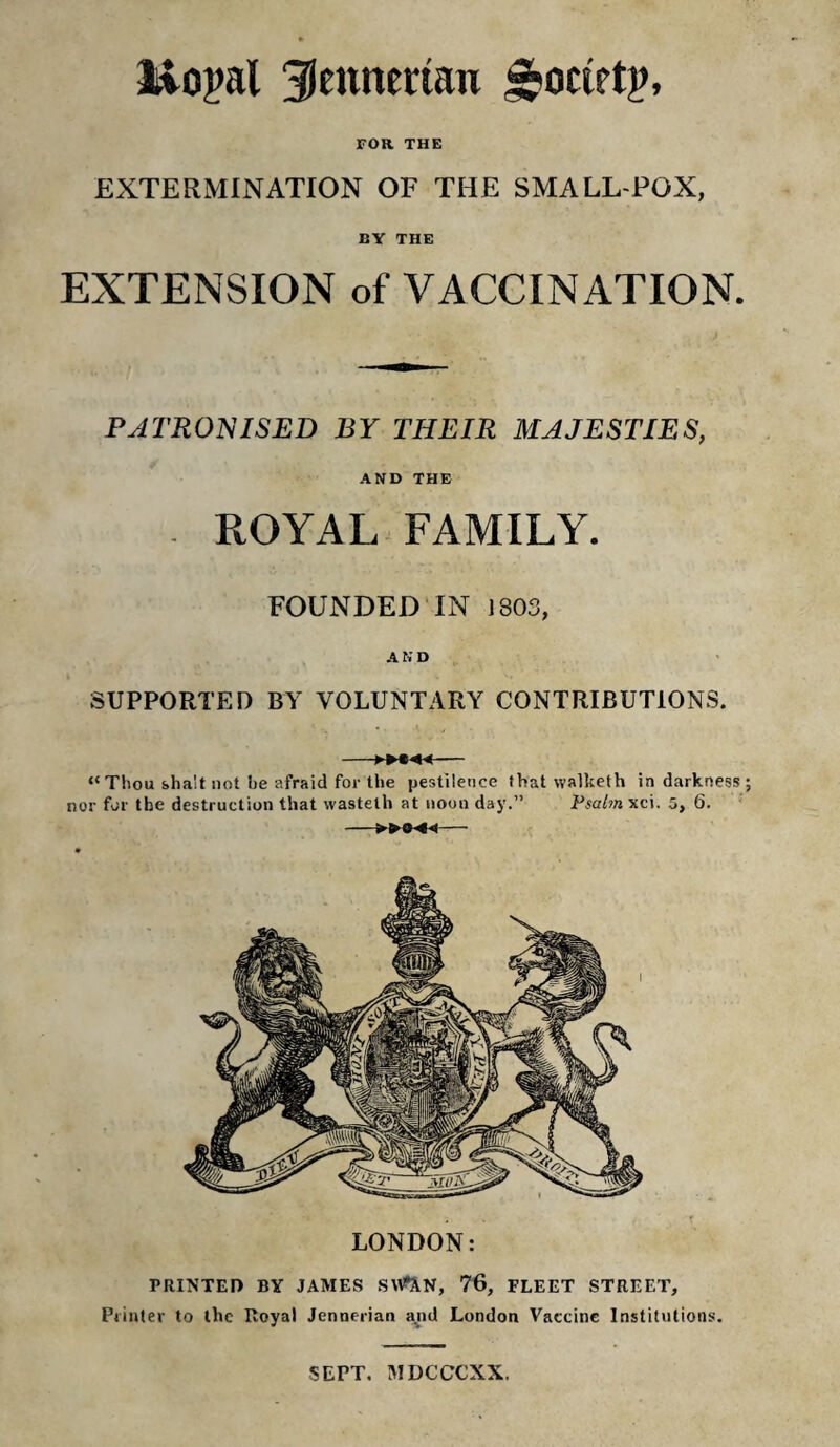 FOR THE EXTERMINATION OF THE SMALL POX, BY THE EXTENSION of VACCINATION. PATRONISED BY THEIR MAJESTIES, AND THE . ROYAL FAMILY. FOUNDED IN J803, A K D SUPPORTED BY VOLUNTARY CONTRIBUTIONS. LONDON: PRINTED BY JAMES SV^N, 76, FLEET STREET, Printer to llic Royal Jennerian and London Vaccine Institutions. -- “Thou sha'it not be afraid for the pestilence that walketh in darkness nor for the destruction that wastelh at noon day.” Psalm xci. 5, 6. >044- SEPT. MDCCCXX.