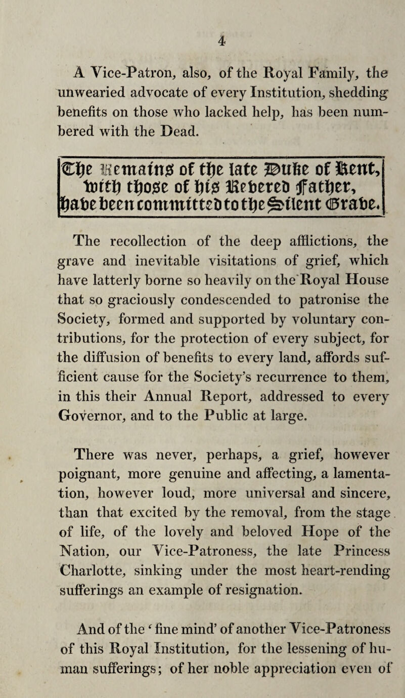 A Vice-Patron, also, of the Royal Family, the unwearied advocate of every Institution, shedding benefits on those who lacked help, has been num¬ bered with the Dead. €f)e iKematnj! of t^e late ®u6e of ©ent, tottl^ tl^ose of l^is! iSetcreo father, l^atebeencommttteDtotl^e^tlent (0ratie. The recollection of the deep afflictions, the grave and inevitable visitations of grief, which have latterly borne so heavily on the'Royal House that so graciously condescended to patronise the Society, formed and supported by voluntary con¬ tributions, for the protection of every subject, for the diffusion of benefits to every land, affords suf¬ ficient cause for the Society’s recurrence to them, in this their Annual Report, addressed to every Governor, and to the Public at large. There was never, perhaps, a grief, however poignant, more genuine and affecting, a lamenta¬ tion, however loud, more universal and sincere, than that excited by the removal, from the stage of life, of the lovely and beloved Hope of the Nation, our Vice-Patroness, the late Princess Charlotte, sinking under the most heart-rending sufferings an example of resignation. And of the ^ fine mind’ of another Vice-Patroness of this Royal Institution, for the lessening of hu¬ man sufferings; of her noble appreciation even of